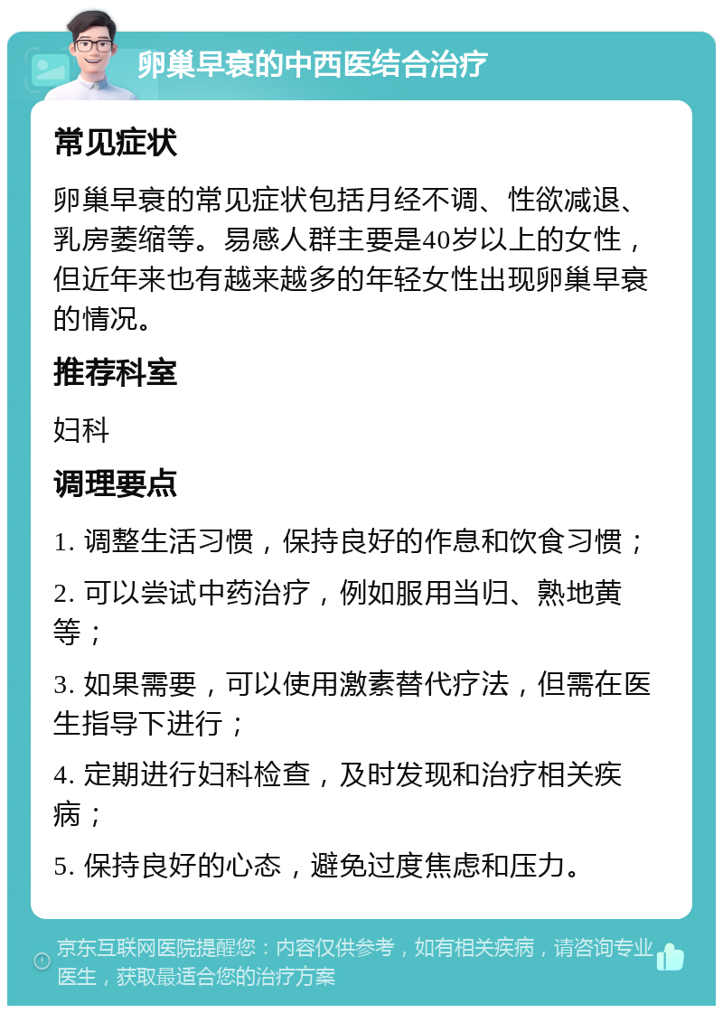 卵巢早衰的中西医结合治疗 常见症状 卵巢早衰的常见症状包括月经不调、性欲减退、乳房萎缩等。易感人群主要是40岁以上的女性，但近年来也有越来越多的年轻女性出现卵巢早衰的情况。 推荐科室 妇科 调理要点 1. 调整生活习惯，保持良好的作息和饮食习惯； 2. 可以尝试中药治疗，例如服用当归、熟地黄等； 3. 如果需要，可以使用激素替代疗法，但需在医生指导下进行； 4. 定期进行妇科检查，及时发现和治疗相关疾病； 5. 保持良好的心态，避免过度焦虑和压力。