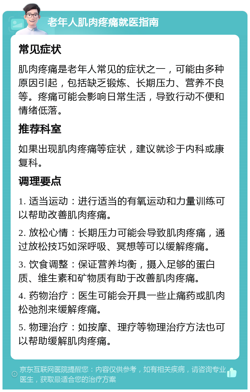 老年人肌肉疼痛就医指南 常见症状 肌肉疼痛是老年人常见的症状之一，可能由多种原因引起，包括缺乏锻炼、长期压力、营养不良等。疼痛可能会影响日常生活，导致行动不便和情绪低落。 推荐科室 如果出现肌肉疼痛等症状，建议就诊于内科或康复科。 调理要点 1. 适当运动：进行适当的有氧运动和力量训练可以帮助改善肌肉疼痛。 2. 放松心情：长期压力可能会导致肌肉疼痛，通过放松技巧如深呼吸、冥想等可以缓解疼痛。 3. 饮食调整：保证营养均衡，摄入足够的蛋白质、维生素和矿物质有助于改善肌肉疼痛。 4. 药物治疗：医生可能会开具一些止痛药或肌肉松弛剂来缓解疼痛。 5. 物理治疗：如按摩、理疗等物理治疗方法也可以帮助缓解肌肉疼痛。