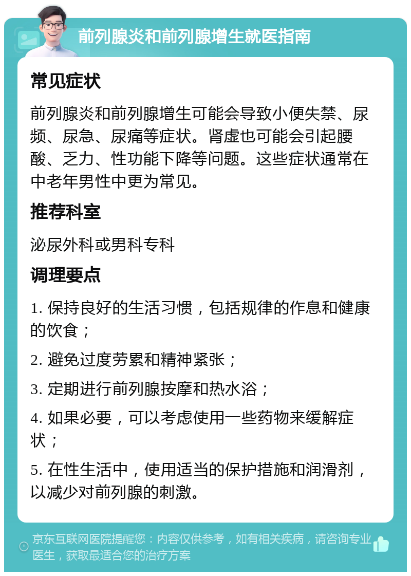 前列腺炎和前列腺增生就医指南 常见症状 前列腺炎和前列腺增生可能会导致小便失禁、尿频、尿急、尿痛等症状。肾虚也可能会引起腰酸、乏力、性功能下降等问题。这些症状通常在中老年男性中更为常见。 推荐科室 泌尿外科或男科专科 调理要点 1. 保持良好的生活习惯，包括规律的作息和健康的饮食； 2. 避免过度劳累和精神紧张； 3. 定期进行前列腺按摩和热水浴； 4. 如果必要，可以考虑使用一些药物来缓解症状； 5. 在性生活中，使用适当的保护措施和润滑剂，以减少对前列腺的刺激。