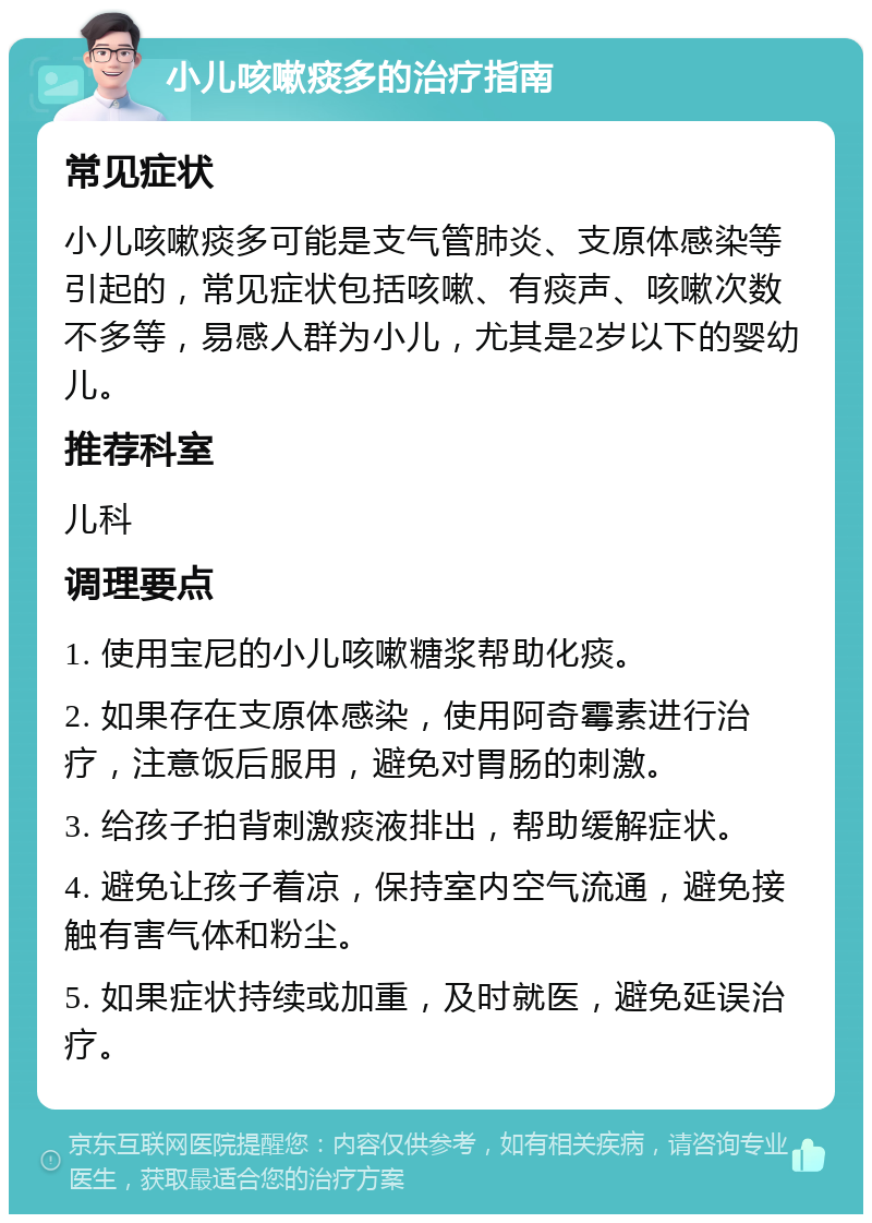 小儿咳嗽痰多的治疗指南 常见症状 小儿咳嗽痰多可能是支气管肺炎、支原体感染等引起的，常见症状包括咳嗽、有痰声、咳嗽次数不多等，易感人群为小儿，尤其是2岁以下的婴幼儿。 推荐科室 儿科 调理要点 1. 使用宝尼的小儿咳嗽糖浆帮助化痰。 2. 如果存在支原体感染，使用阿奇霉素进行治疗，注意饭后服用，避免对胃肠的刺激。 3. 给孩子拍背刺激痰液排出，帮助缓解症状。 4. 避免让孩子着凉，保持室内空气流通，避免接触有害气体和粉尘。 5. 如果症状持续或加重，及时就医，避免延误治疗。