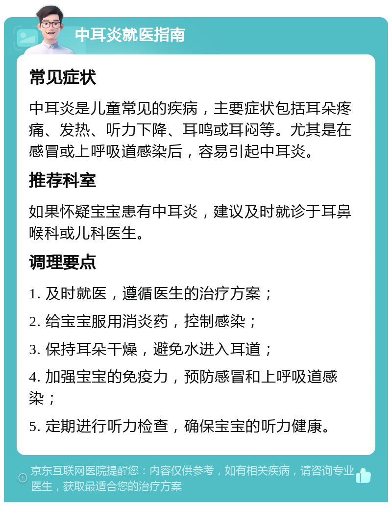 中耳炎就医指南 常见症状 中耳炎是儿童常见的疾病，主要症状包括耳朵疼痛、发热、听力下降、耳鸣或耳闷等。尤其是在感冒或上呼吸道感染后，容易引起中耳炎。 推荐科室 如果怀疑宝宝患有中耳炎，建议及时就诊于耳鼻喉科或儿科医生。 调理要点 1. 及时就医，遵循医生的治疗方案； 2. 给宝宝服用消炎药，控制感染； 3. 保持耳朵干燥，避免水进入耳道； 4. 加强宝宝的免疫力，预防感冒和上呼吸道感染； 5. 定期进行听力检查，确保宝宝的听力健康。