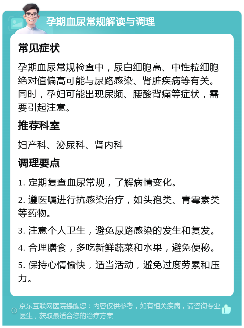 孕期血尿常规解读与调理 常见症状 孕期血尿常规检查中，尿白细胞高、中性粒细胞绝对值偏高可能与尿路感染、肾脏疾病等有关。同时，孕妇可能出现尿频、腰酸背痛等症状，需要引起注意。 推荐科室 妇产科、泌尿科、肾内科 调理要点 1. 定期复查血尿常规，了解病情变化。 2. 遵医嘱进行抗感染治疗，如头孢类、青霉素类等药物。 3. 注意个人卫生，避免尿路感染的发生和复发。 4. 合理膳食，多吃新鲜蔬菜和水果，避免便秘。 5. 保持心情愉快，适当活动，避免过度劳累和压力。