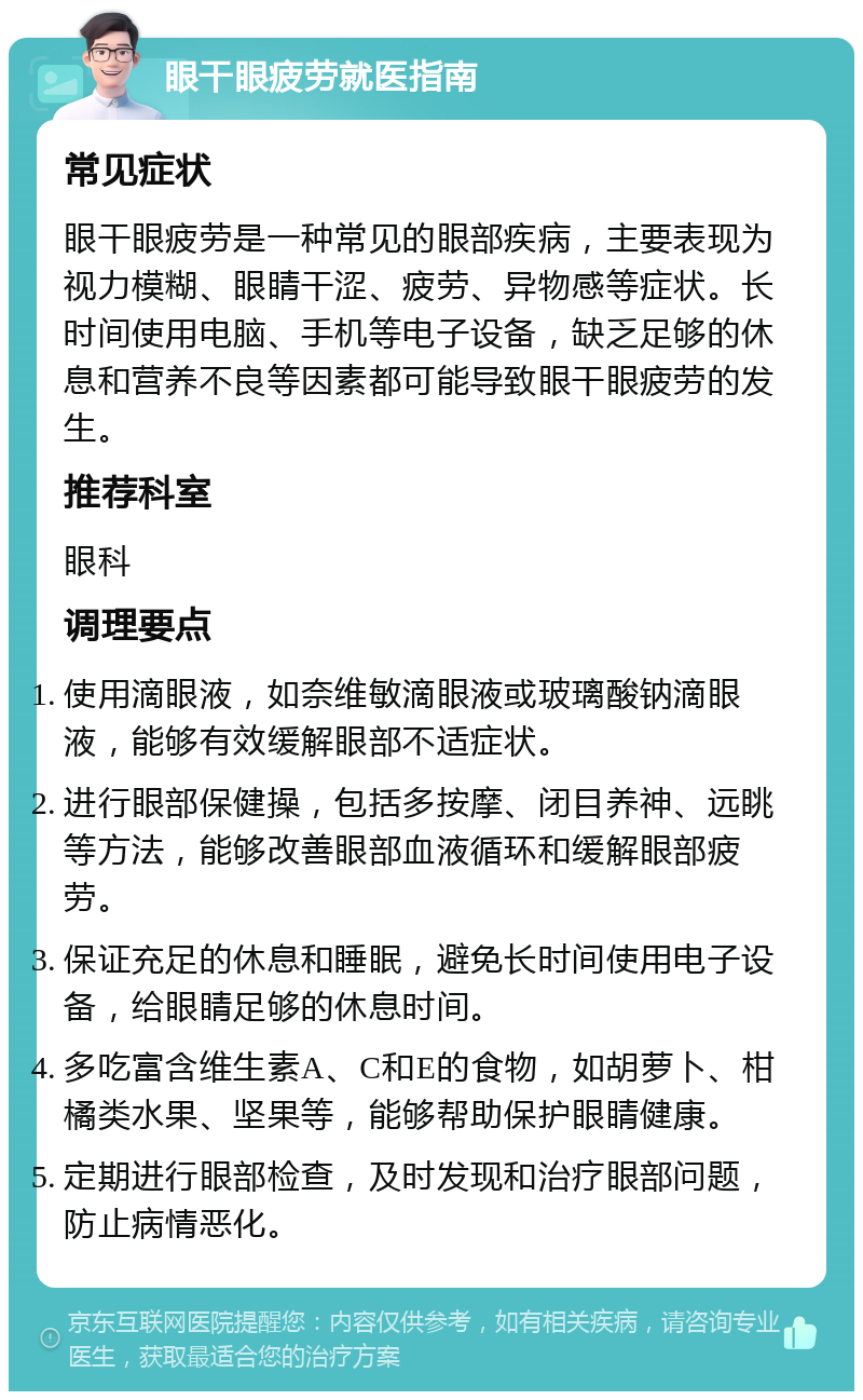 眼干眼疲劳就医指南 常见症状 眼干眼疲劳是一种常见的眼部疾病，主要表现为视力模糊、眼睛干涩、疲劳、异物感等症状。长时间使用电脑、手机等电子设备，缺乏足够的休息和营养不良等因素都可能导致眼干眼疲劳的发生。 推荐科室 眼科 调理要点 使用滴眼液，如奈维敏滴眼液或玻璃酸钠滴眼液，能够有效缓解眼部不适症状。 进行眼部保健操，包括多按摩、闭目养神、远眺等方法，能够改善眼部血液循环和缓解眼部疲劳。 保证充足的休息和睡眠，避免长时间使用电子设备，给眼睛足够的休息时间。 多吃富含维生素A、C和E的食物，如胡萝卜、柑橘类水果、坚果等，能够帮助保护眼睛健康。 定期进行眼部检查，及时发现和治疗眼部问题，防止病情恶化。