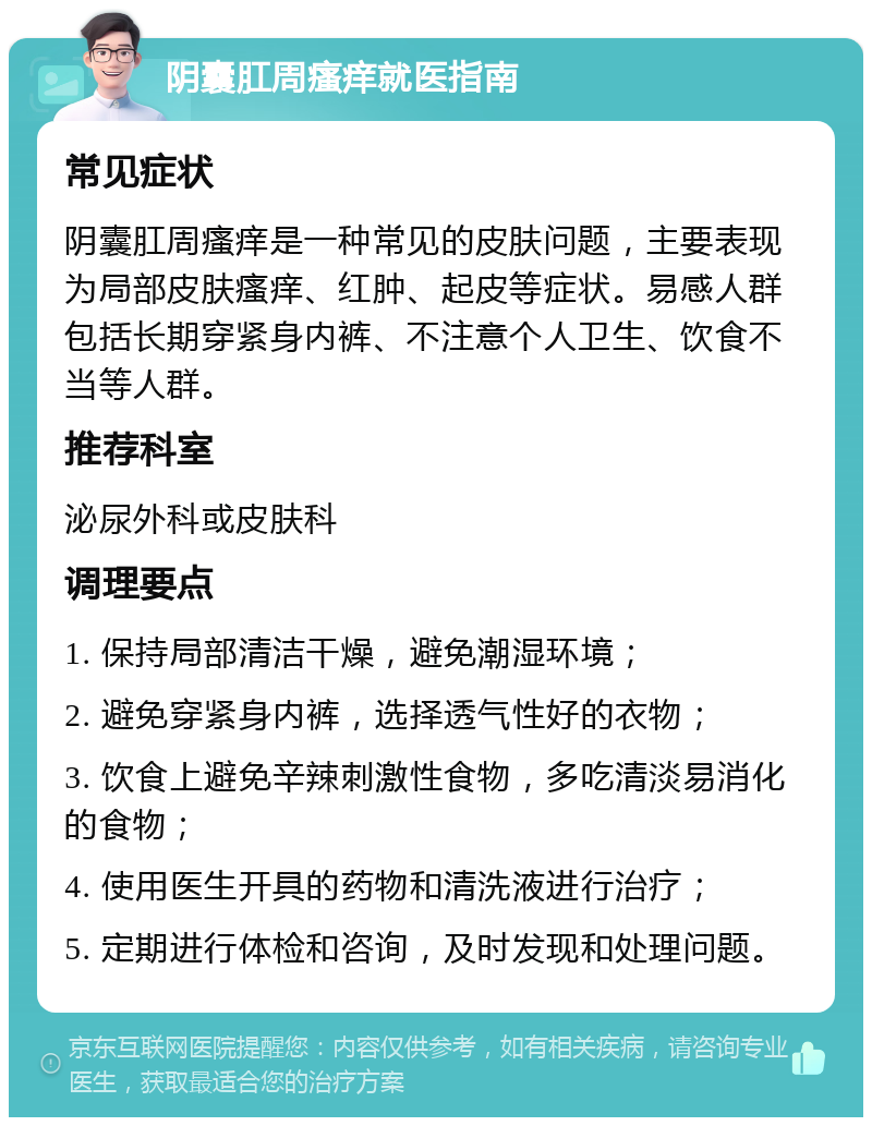 阴囊肛周瘙痒就医指南 常见症状 阴囊肛周瘙痒是一种常见的皮肤问题，主要表现为局部皮肤瘙痒、红肿、起皮等症状。易感人群包括长期穿紧身内裤、不注意个人卫生、饮食不当等人群。 推荐科室 泌尿外科或皮肤科 调理要点 1. 保持局部清洁干燥，避免潮湿环境； 2. 避免穿紧身内裤，选择透气性好的衣物； 3. 饮食上避免辛辣刺激性食物，多吃清淡易消化的食物； 4. 使用医生开具的药物和清洗液进行治疗； 5. 定期进行体检和咨询，及时发现和处理问题。