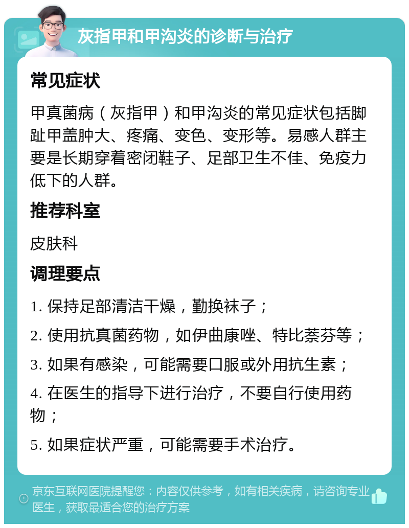 灰指甲和甲沟炎的诊断与治疗 常见症状 甲真菌病（灰指甲）和甲沟炎的常见症状包括脚趾甲盖肿大、疼痛、变色、变形等。易感人群主要是长期穿着密闭鞋子、足部卫生不佳、免疫力低下的人群。 推荐科室 皮肤科 调理要点 1. 保持足部清洁干燥，勤换袜子； 2. 使用抗真菌药物，如伊曲康唑、特比萘芬等； 3. 如果有感染，可能需要口服或外用抗生素； 4. 在医生的指导下进行治疗，不要自行使用药物； 5. 如果症状严重，可能需要手术治疗。