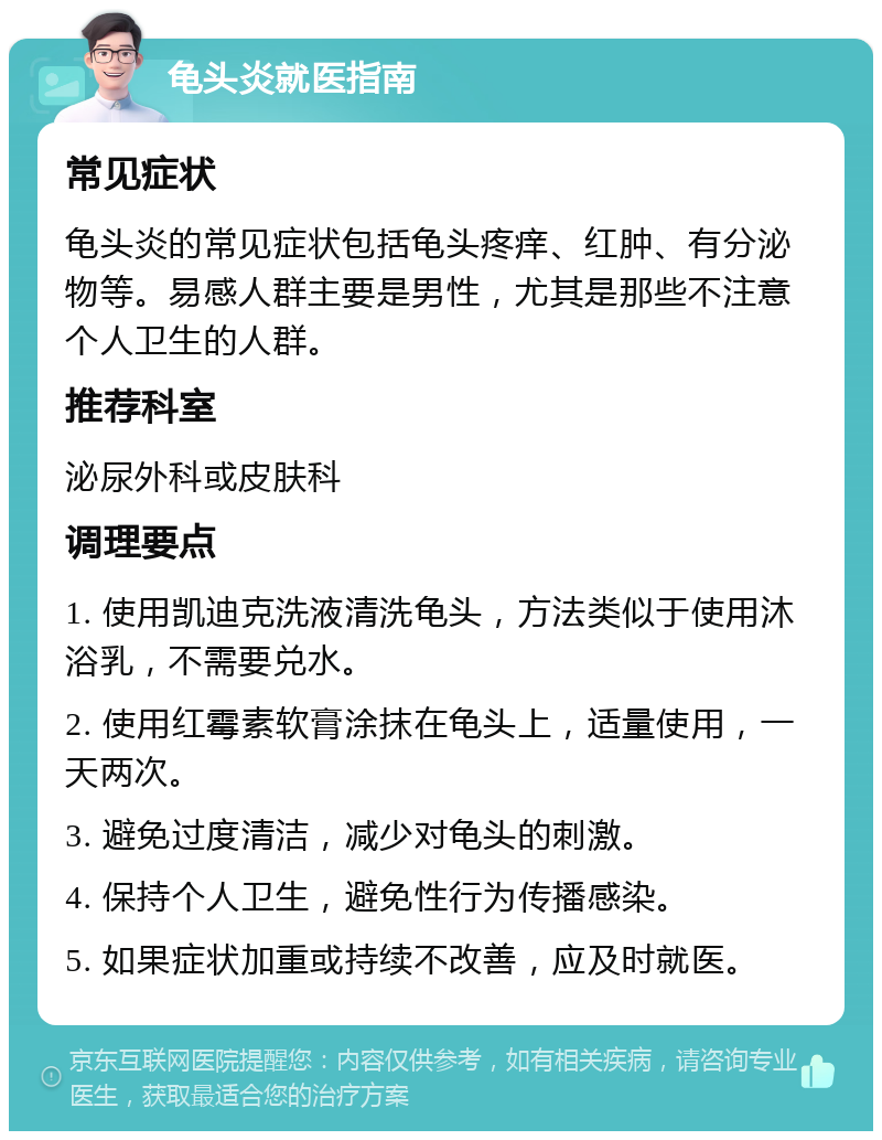 龟头炎就医指南 常见症状 龟头炎的常见症状包括龟头疼痒、红肿、有分泌物等。易感人群主要是男性，尤其是那些不注意个人卫生的人群。 推荐科室 泌尿外科或皮肤科 调理要点 1. 使用凯迪克洗液清洗龟头，方法类似于使用沐浴乳，不需要兑水。 2. 使用红霉素软膏涂抹在龟头上，适量使用，一天两次。 3. 避免过度清洁，减少对龟头的刺激。 4. 保持个人卫生，避免性行为传播感染。 5. 如果症状加重或持续不改善，应及时就医。