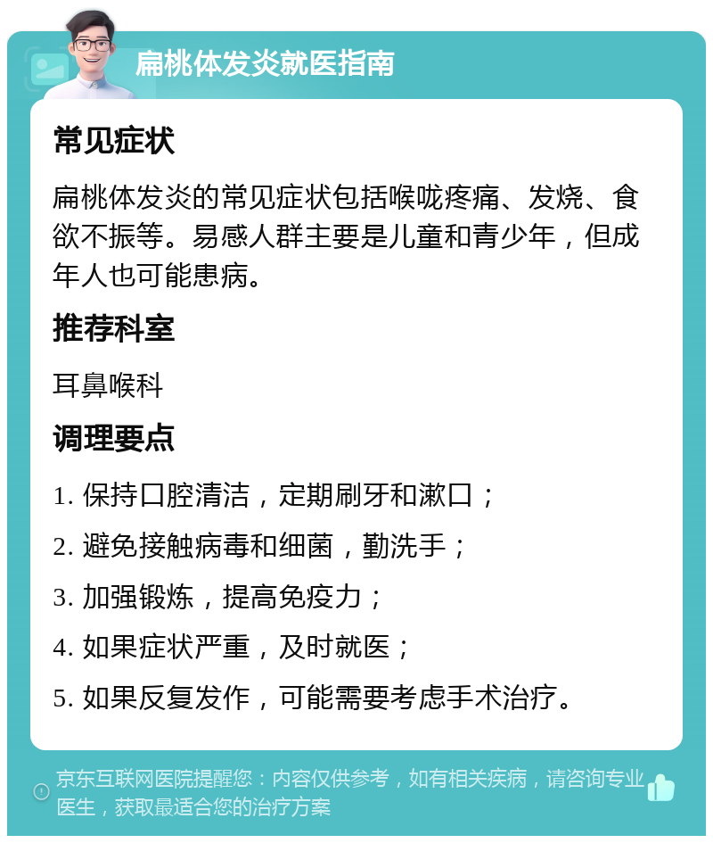 扁桃体发炎就医指南 常见症状 扁桃体发炎的常见症状包括喉咙疼痛、发烧、食欲不振等。易感人群主要是儿童和青少年，但成年人也可能患病。 推荐科室 耳鼻喉科 调理要点 1. 保持口腔清洁，定期刷牙和漱口； 2. 避免接触病毒和细菌，勤洗手； 3. 加强锻炼，提高免疫力； 4. 如果症状严重，及时就医； 5. 如果反复发作，可能需要考虑手术治疗。