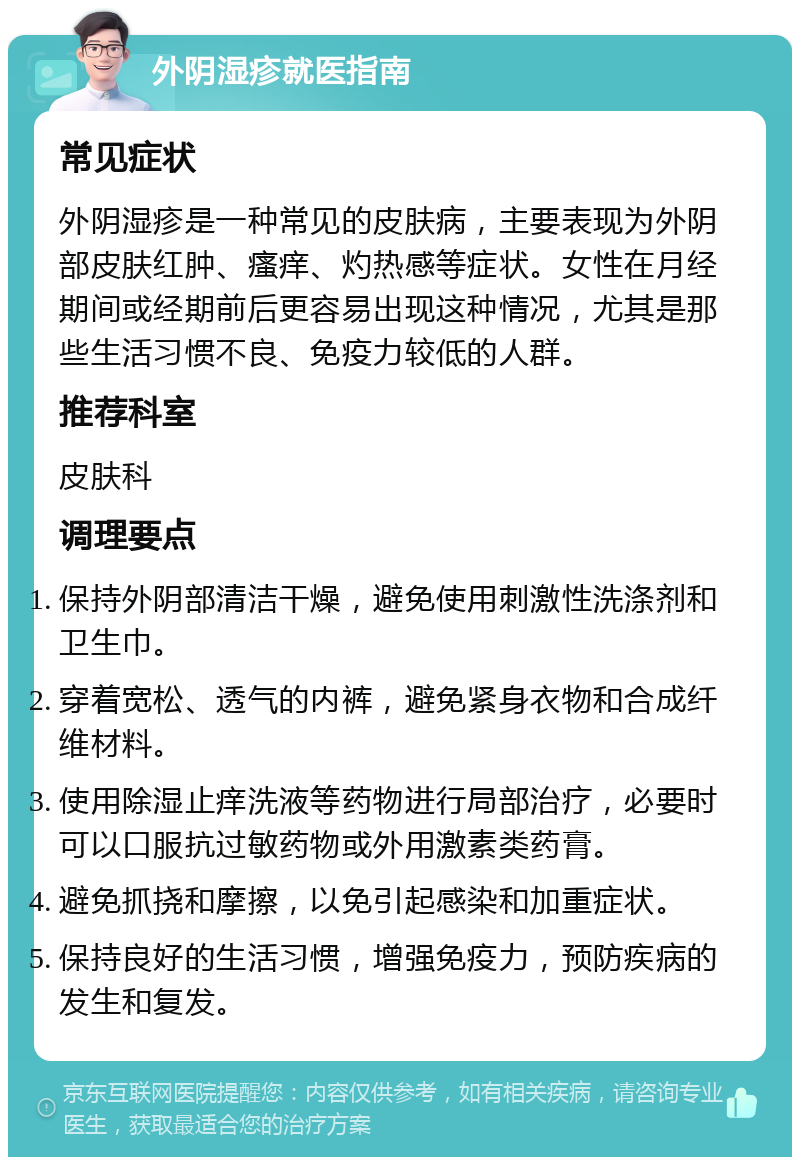 外阴湿疹就医指南 常见症状 外阴湿疹是一种常见的皮肤病，主要表现为外阴部皮肤红肿、瘙痒、灼热感等症状。女性在月经期间或经期前后更容易出现这种情况，尤其是那些生活习惯不良、免疫力较低的人群。 推荐科室 皮肤科 调理要点 保持外阴部清洁干燥，避免使用刺激性洗涤剂和卫生巾。 穿着宽松、透气的内裤，避免紧身衣物和合成纤维材料。 使用除湿止痒洗液等药物进行局部治疗，必要时可以口服抗过敏药物或外用激素类药膏。 避免抓挠和摩擦，以免引起感染和加重症状。 保持良好的生活习惯，增强免疫力，预防疾病的发生和复发。