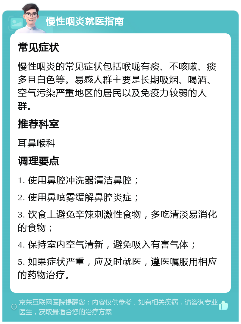 慢性咽炎就医指南 常见症状 慢性咽炎的常见症状包括喉咙有痰、不咳嗽、痰多且白色等。易感人群主要是长期吸烟、喝酒、空气污染严重地区的居民以及免疫力较弱的人群。 推荐科室 耳鼻喉科 调理要点 1. 使用鼻腔冲洗器清洁鼻腔； 2. 使用鼻喷雾缓解鼻腔炎症； 3. 饮食上避免辛辣刺激性食物，多吃清淡易消化的食物； 4. 保持室内空气清新，避免吸入有害气体； 5. 如果症状严重，应及时就医，遵医嘱服用相应的药物治疗。