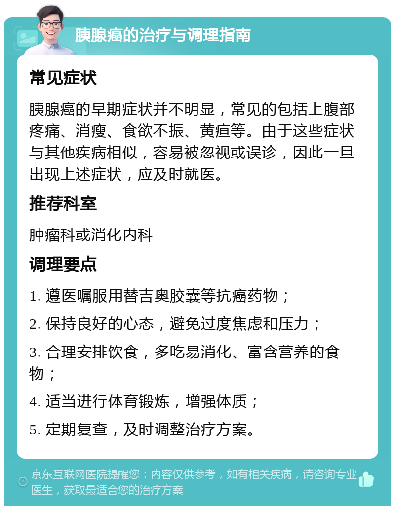 胰腺癌的治疗与调理指南 常见症状 胰腺癌的早期症状并不明显，常见的包括上腹部疼痛、消瘦、食欲不振、黄疸等。由于这些症状与其他疾病相似，容易被忽视或误诊，因此一旦出现上述症状，应及时就医。 推荐科室 肿瘤科或消化内科 调理要点 1. 遵医嘱服用替吉奥胶囊等抗癌药物； 2. 保持良好的心态，避免过度焦虑和压力； 3. 合理安排饮食，多吃易消化、富含营养的食物； 4. 适当进行体育锻炼，增强体质； 5. 定期复查，及时调整治疗方案。