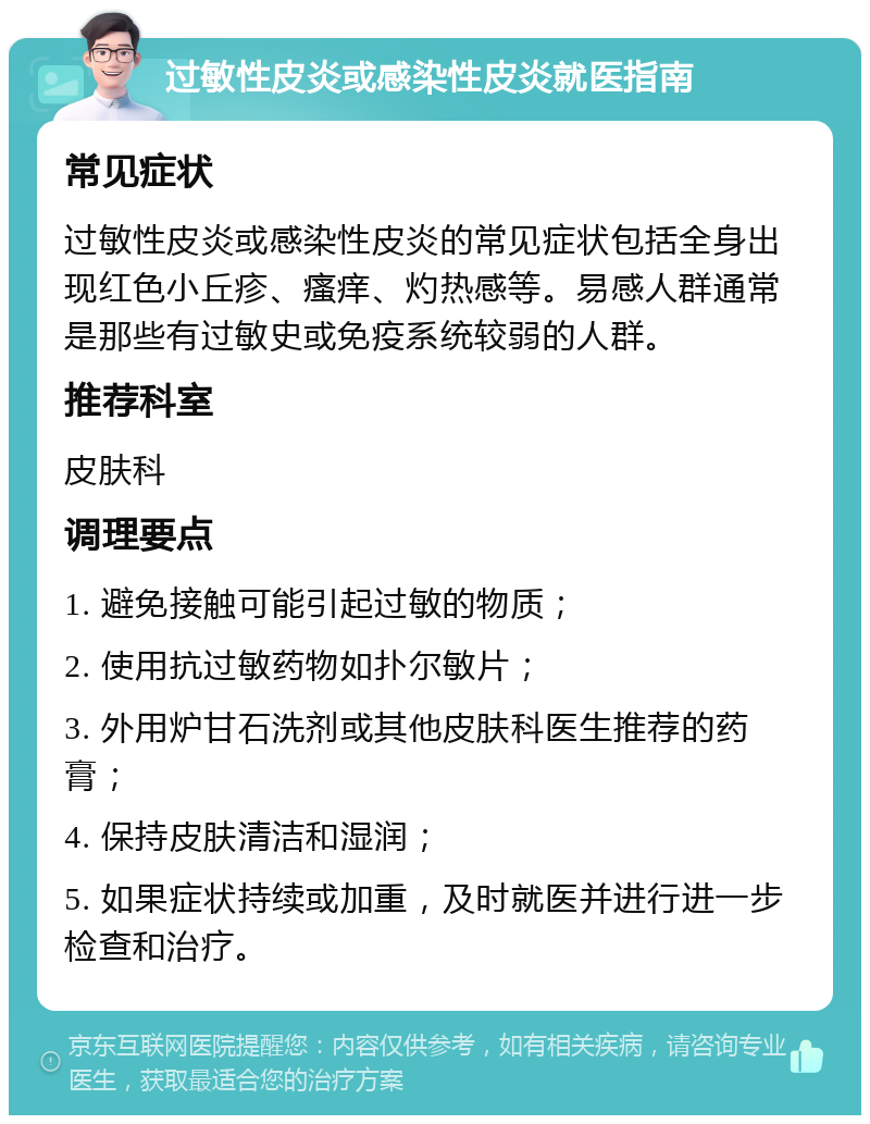 过敏性皮炎或感染性皮炎就医指南 常见症状 过敏性皮炎或感染性皮炎的常见症状包括全身出现红色小丘疹、瘙痒、灼热感等。易感人群通常是那些有过敏史或免疫系统较弱的人群。 推荐科室 皮肤科 调理要点 1. 避免接触可能引起过敏的物质； 2. 使用抗过敏药物如扑尔敏片； 3. 外用炉甘石洗剂或其他皮肤科医生推荐的药膏； 4. 保持皮肤清洁和湿润； 5. 如果症状持续或加重，及时就医并进行进一步检查和治疗。