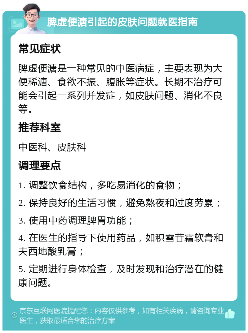 脾虚便溏引起的皮肤问题就医指南 常见症状 脾虚便溏是一种常见的中医病症，主要表现为大便稀溏、食欲不振、腹胀等症状。长期不治疗可能会引起一系列并发症，如皮肤问题、消化不良等。 推荐科室 中医科、皮肤科 调理要点 1. 调整饮食结构，多吃易消化的食物； 2. 保持良好的生活习惯，避免熬夜和过度劳累； 3. 使用中药调理脾胃功能； 4. 在医生的指导下使用药品，如积雪苷霜软膏和夫西地酸乳膏； 5. 定期进行身体检查，及时发现和治疗潜在的健康问题。