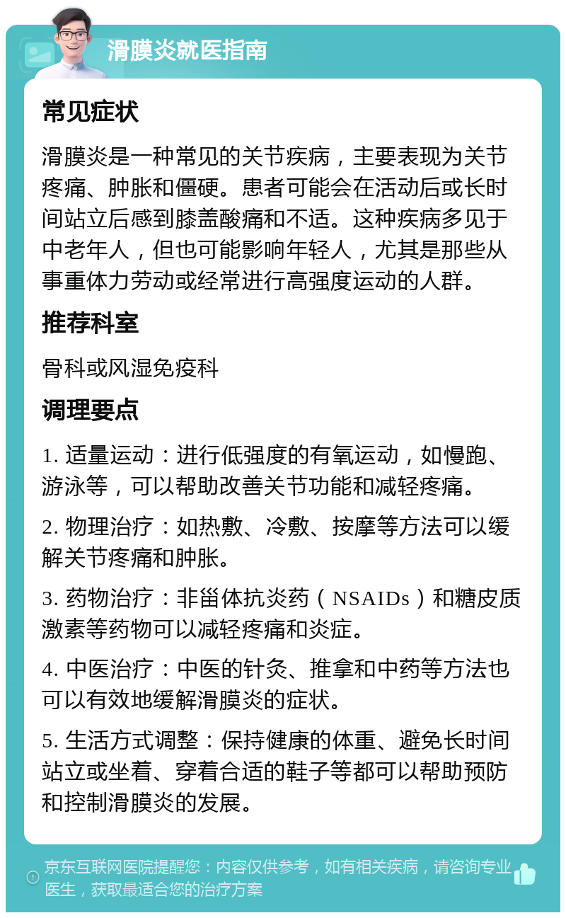 滑膜炎就医指南 常见症状 滑膜炎是一种常见的关节疾病，主要表现为关节疼痛、肿胀和僵硬。患者可能会在活动后或长时间站立后感到膝盖酸痛和不适。这种疾病多见于中老年人，但也可能影响年轻人，尤其是那些从事重体力劳动或经常进行高强度运动的人群。 推荐科室 骨科或风湿免疫科 调理要点 1. 适量运动：进行低强度的有氧运动，如慢跑、游泳等，可以帮助改善关节功能和减轻疼痛。 2. 物理治疗：如热敷、冷敷、按摩等方法可以缓解关节疼痛和肿胀。 3. 药物治疗：非甾体抗炎药（NSAIDs）和糖皮质激素等药物可以减轻疼痛和炎症。 4. 中医治疗：中医的针灸、推拿和中药等方法也可以有效地缓解滑膜炎的症状。 5. 生活方式调整：保持健康的体重、避免长时间站立或坐着、穿着合适的鞋子等都可以帮助预防和控制滑膜炎的发展。