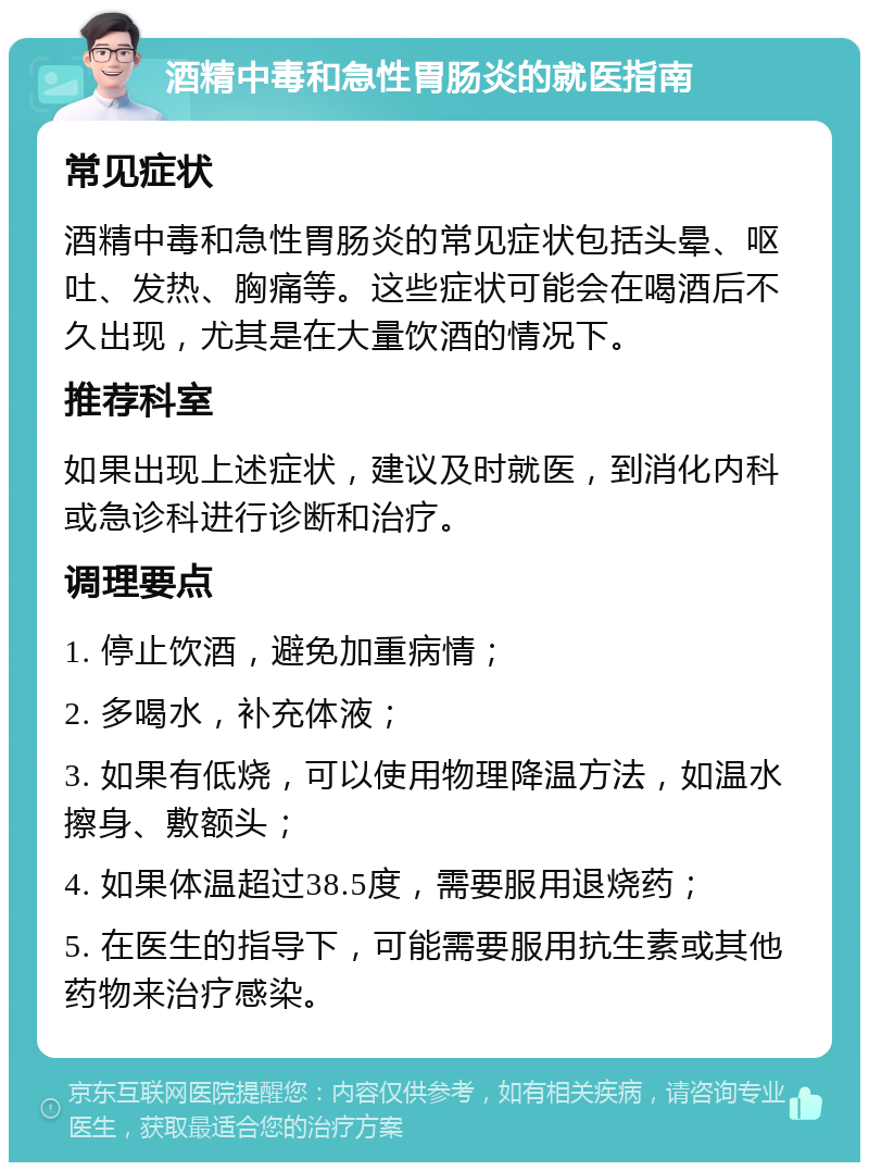 酒精中毒和急性胃肠炎的就医指南 常见症状 酒精中毒和急性胃肠炎的常见症状包括头晕、呕吐、发热、胸痛等。这些症状可能会在喝酒后不久出现，尤其是在大量饮酒的情况下。 推荐科室 如果出现上述症状，建议及时就医，到消化内科或急诊科进行诊断和治疗。 调理要点 1. 停止饮酒，避免加重病情； 2. 多喝水，补充体液； 3. 如果有低烧，可以使用物理降温方法，如温水擦身、敷额头； 4. 如果体温超过38.5度，需要服用退烧药； 5. 在医生的指导下，可能需要服用抗生素或其他药物来治疗感染。