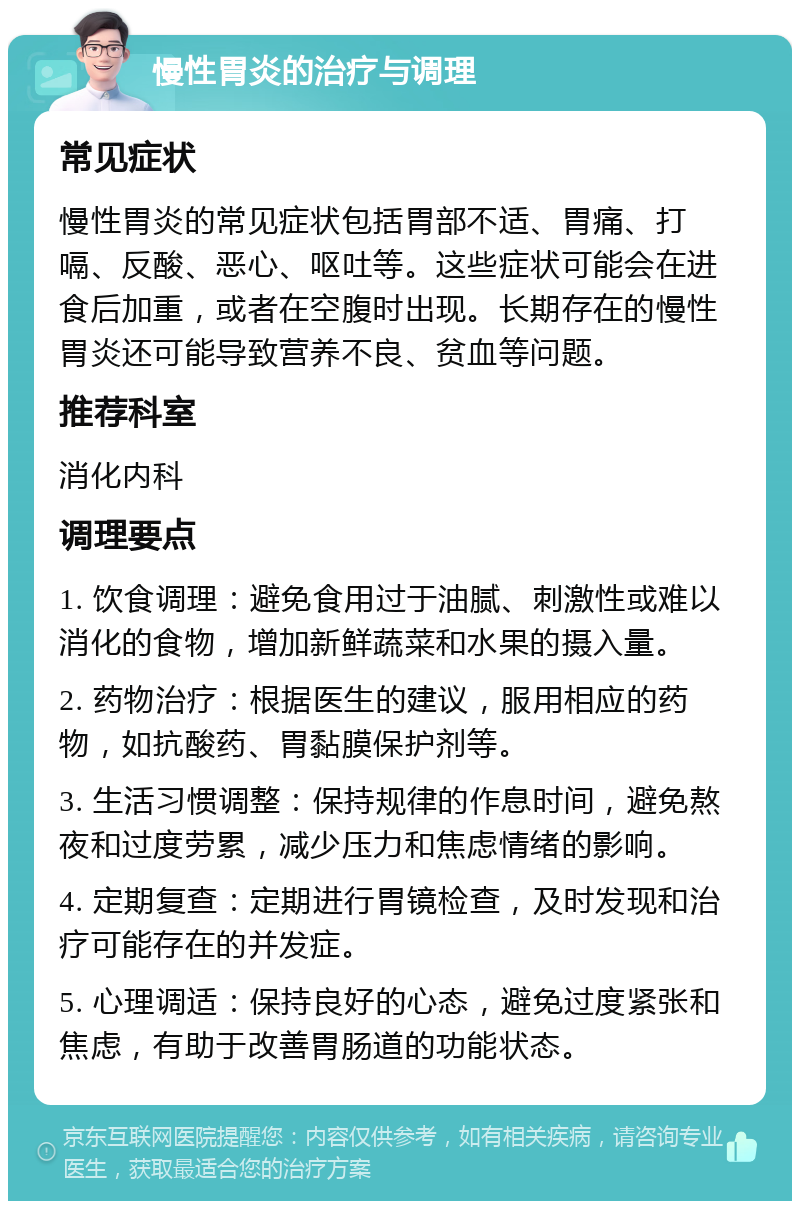 慢性胃炎的治疗与调理 常见症状 慢性胃炎的常见症状包括胃部不适、胃痛、打嗝、反酸、恶心、呕吐等。这些症状可能会在进食后加重，或者在空腹时出现。长期存在的慢性胃炎还可能导致营养不良、贫血等问题。 推荐科室 消化内科 调理要点 1. 饮食调理：避免食用过于油腻、刺激性或难以消化的食物，增加新鲜蔬菜和水果的摄入量。 2. 药物治疗：根据医生的建议，服用相应的药物，如抗酸药、胃黏膜保护剂等。 3. 生活习惯调整：保持规律的作息时间，避免熬夜和过度劳累，减少压力和焦虑情绪的影响。 4. 定期复查：定期进行胃镜检查，及时发现和治疗可能存在的并发症。 5. 心理调适：保持良好的心态，避免过度紧张和焦虑，有助于改善胃肠道的功能状态。