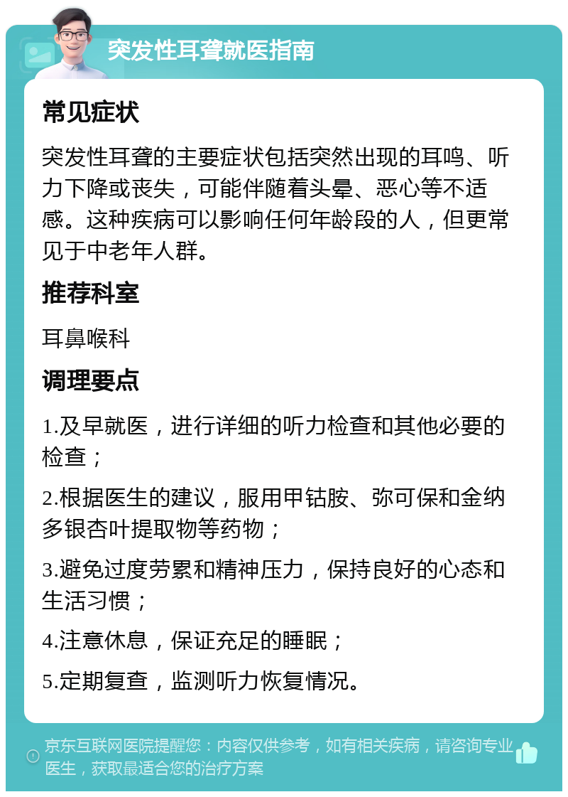 突发性耳聋就医指南 常见症状 突发性耳聋的主要症状包括突然出现的耳鸣、听力下降或丧失，可能伴随着头晕、恶心等不适感。这种疾病可以影响任何年龄段的人，但更常见于中老年人群。 推荐科室 耳鼻喉科 调理要点 1.及早就医，进行详细的听力检查和其他必要的检查； 2.根据医生的建议，服用甲钴胺、弥可保和金纳多银杏叶提取物等药物； 3.避免过度劳累和精神压力，保持良好的心态和生活习惯； 4.注意休息，保证充足的睡眠； 5.定期复查，监测听力恢复情况。