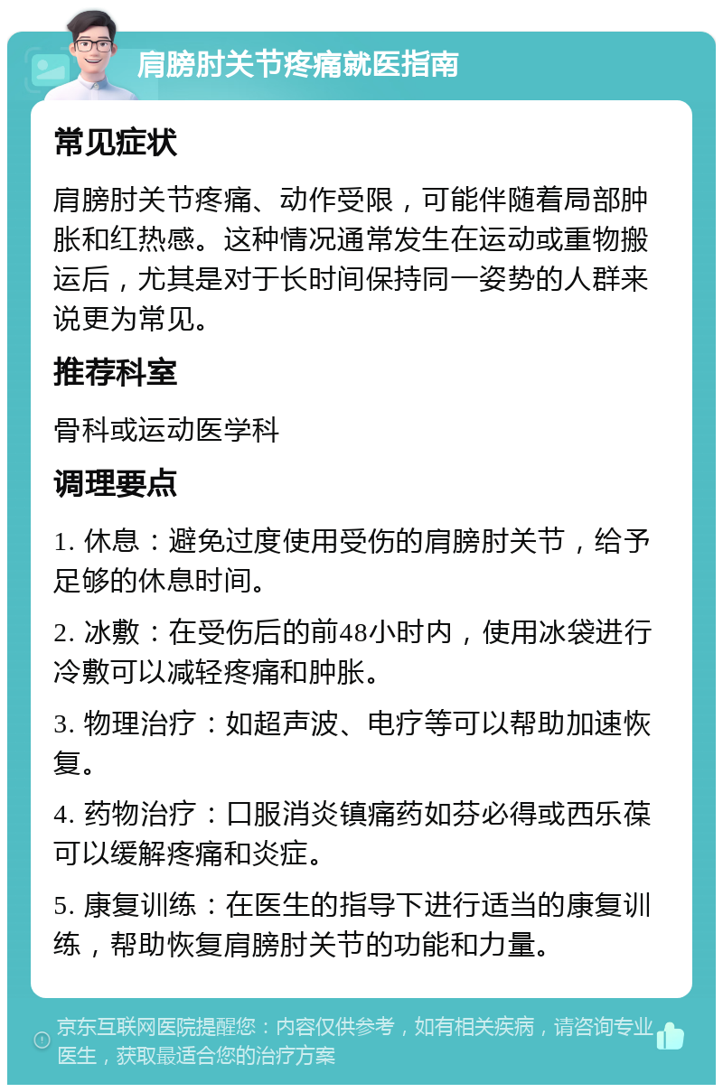 肩膀肘关节疼痛就医指南 常见症状 肩膀肘关节疼痛、动作受限，可能伴随着局部肿胀和红热感。这种情况通常发生在运动或重物搬运后，尤其是对于长时间保持同一姿势的人群来说更为常见。 推荐科室 骨科或运动医学科 调理要点 1. 休息：避免过度使用受伤的肩膀肘关节，给予足够的休息时间。 2. 冰敷：在受伤后的前48小时内，使用冰袋进行冷敷可以减轻疼痛和肿胀。 3. 物理治疗：如超声波、电疗等可以帮助加速恢复。 4. 药物治疗：口服消炎镇痛药如芬必得或西乐葆可以缓解疼痛和炎症。 5. 康复训练：在医生的指导下进行适当的康复训练，帮助恢复肩膀肘关节的功能和力量。