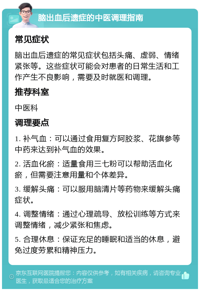 脑出血后遗症的中医调理指南 常见症状 脑出血后遗症的常见症状包括头痛、虚弱、情绪紧张等。这些症状可能会对患者的日常生活和工作产生不良影响，需要及时就医和调理。 推荐科室 中医科 调理要点 1. 补气血：可以通过食用复方阿胶浆、花旗参等中药来达到补气血的效果。 2. 活血化瘀：适量食用三七粉可以帮助活血化瘀，但需要注意用量和个体差异。 3. 缓解头痛：可以服用脑清片等药物来缓解头痛症状。 4. 调整情绪：通过心理疏导、放松训练等方式来调整情绪，减少紧张和焦虑。 5. 合理休息：保证充足的睡眠和适当的休息，避免过度劳累和精神压力。