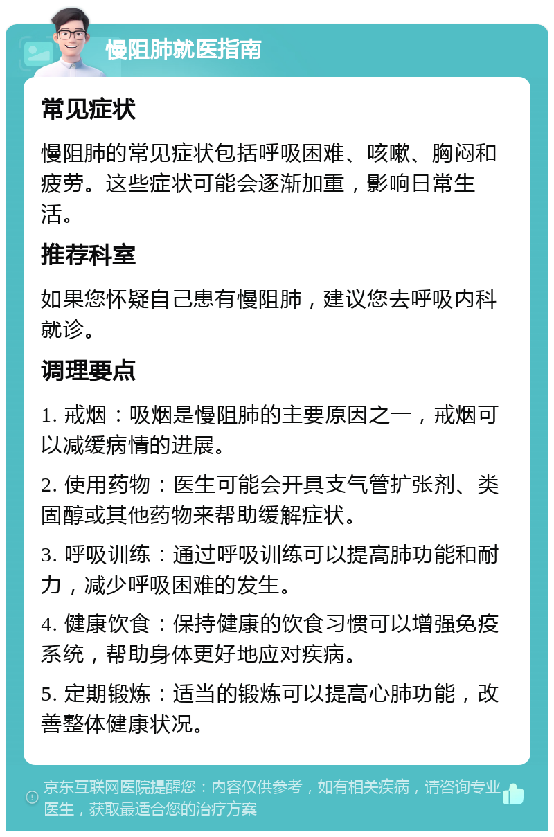 慢阻肺就医指南 常见症状 慢阻肺的常见症状包括呼吸困难、咳嗽、胸闷和疲劳。这些症状可能会逐渐加重，影响日常生活。 推荐科室 如果您怀疑自己患有慢阻肺，建议您去呼吸内科就诊。 调理要点 1. 戒烟：吸烟是慢阻肺的主要原因之一，戒烟可以减缓病情的进展。 2. 使用药物：医生可能会开具支气管扩张剂、类固醇或其他药物来帮助缓解症状。 3. 呼吸训练：通过呼吸训练可以提高肺功能和耐力，减少呼吸困难的发生。 4. 健康饮食：保持健康的饮食习惯可以增强免疫系统，帮助身体更好地应对疾病。 5. 定期锻炼：适当的锻炼可以提高心肺功能，改善整体健康状况。