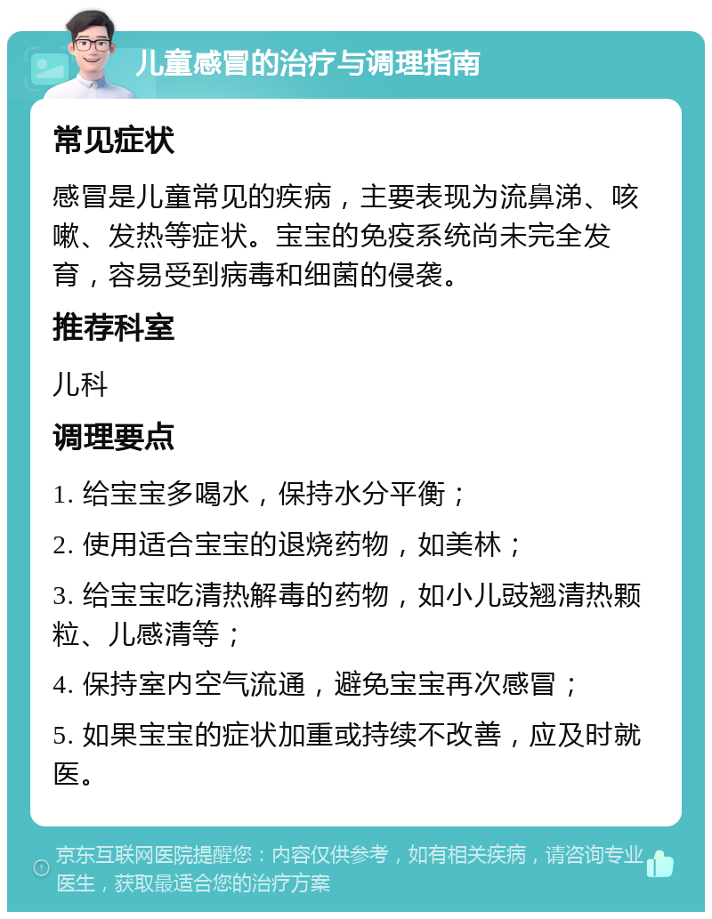 儿童感冒的治疗与调理指南 常见症状 感冒是儿童常见的疾病，主要表现为流鼻涕、咳嗽、发热等症状。宝宝的免疫系统尚未完全发育，容易受到病毒和细菌的侵袭。 推荐科室 儿科 调理要点 1. 给宝宝多喝水，保持水分平衡； 2. 使用适合宝宝的退烧药物，如美林； 3. 给宝宝吃清热解毒的药物，如小儿豉翘清热颗粒、儿感清等； 4. 保持室内空气流通，避免宝宝再次感冒； 5. 如果宝宝的症状加重或持续不改善，应及时就医。