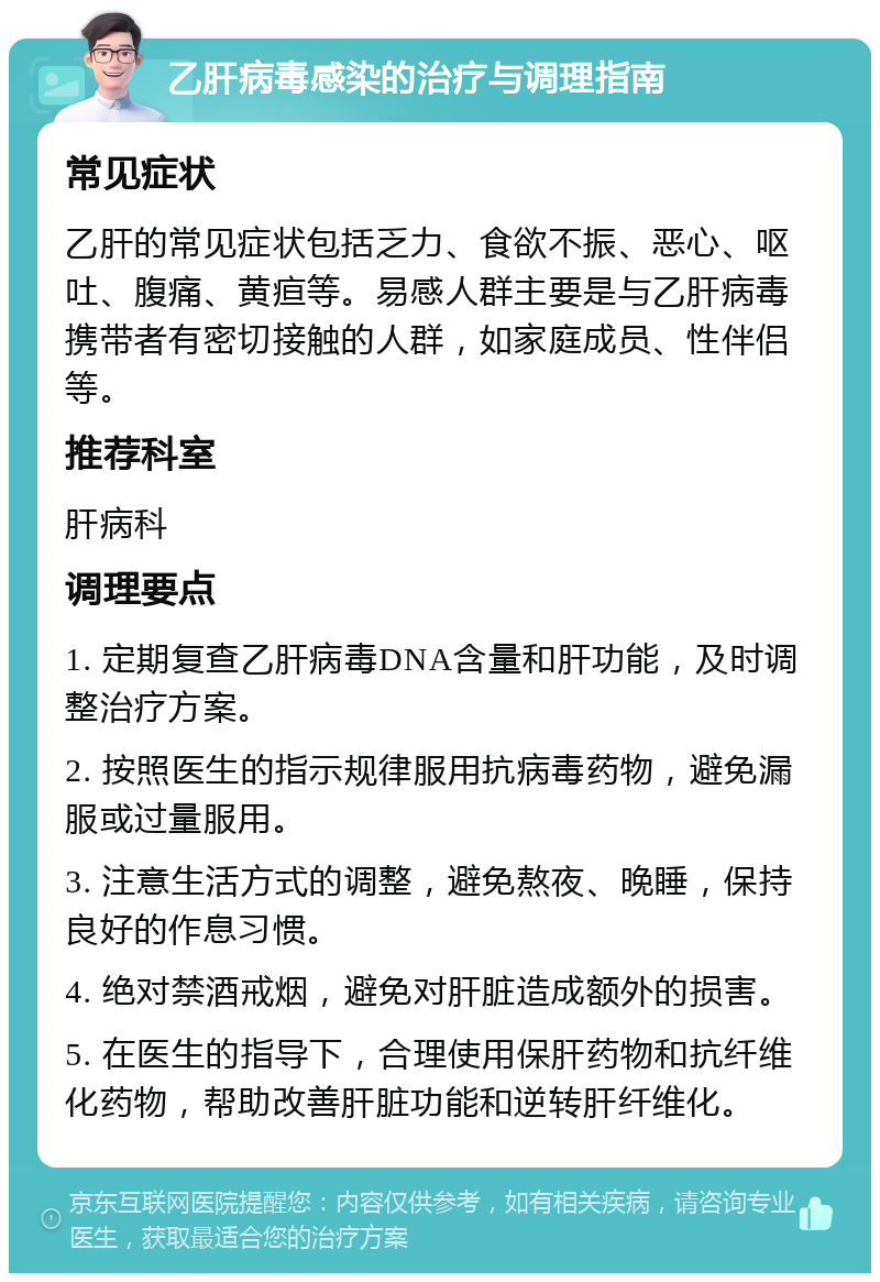 乙肝病毒感染的治疗与调理指南 常见症状 乙肝的常见症状包括乏力、食欲不振、恶心、呕吐、腹痛、黄疸等。易感人群主要是与乙肝病毒携带者有密切接触的人群，如家庭成员、性伴侣等。 推荐科室 肝病科 调理要点 1. 定期复查乙肝病毒DNA含量和肝功能，及时调整治疗方案。 2. 按照医生的指示规律服用抗病毒药物，避免漏服或过量服用。 3. 注意生活方式的调整，避免熬夜、晚睡，保持良好的作息习惯。 4. 绝对禁酒戒烟，避免对肝脏造成额外的损害。 5. 在医生的指导下，合理使用保肝药物和抗纤维化药物，帮助改善肝脏功能和逆转肝纤维化。