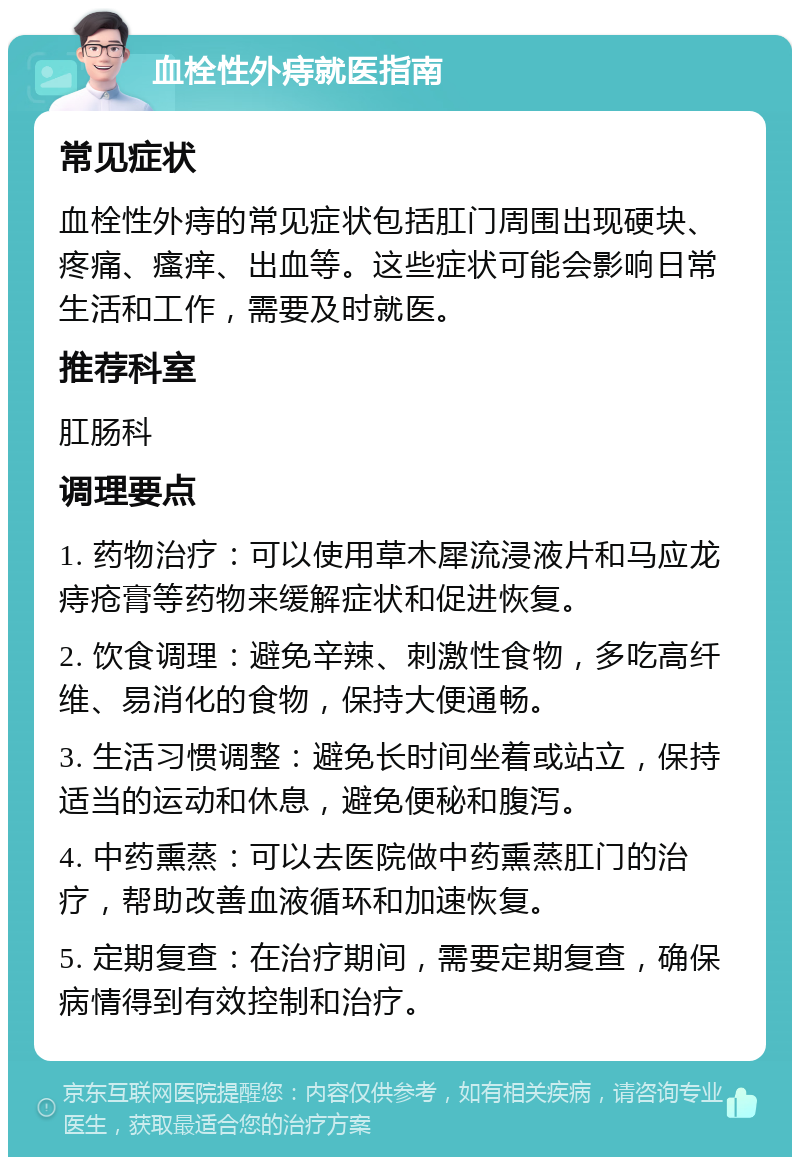 血栓性外痔就医指南 常见症状 血栓性外痔的常见症状包括肛门周围出现硬块、疼痛、瘙痒、出血等。这些症状可能会影响日常生活和工作，需要及时就医。 推荐科室 肛肠科 调理要点 1. 药物治疗：可以使用草木犀流浸液片和马应龙痔疮膏等药物来缓解症状和促进恢复。 2. 饮食调理：避免辛辣、刺激性食物，多吃高纤维、易消化的食物，保持大便通畅。 3. 生活习惯调整：避免长时间坐着或站立，保持适当的运动和休息，避免便秘和腹泻。 4. 中药熏蒸：可以去医院做中药熏蒸肛门的治疗，帮助改善血液循环和加速恢复。 5. 定期复查：在治疗期间，需要定期复查，确保病情得到有效控制和治疗。