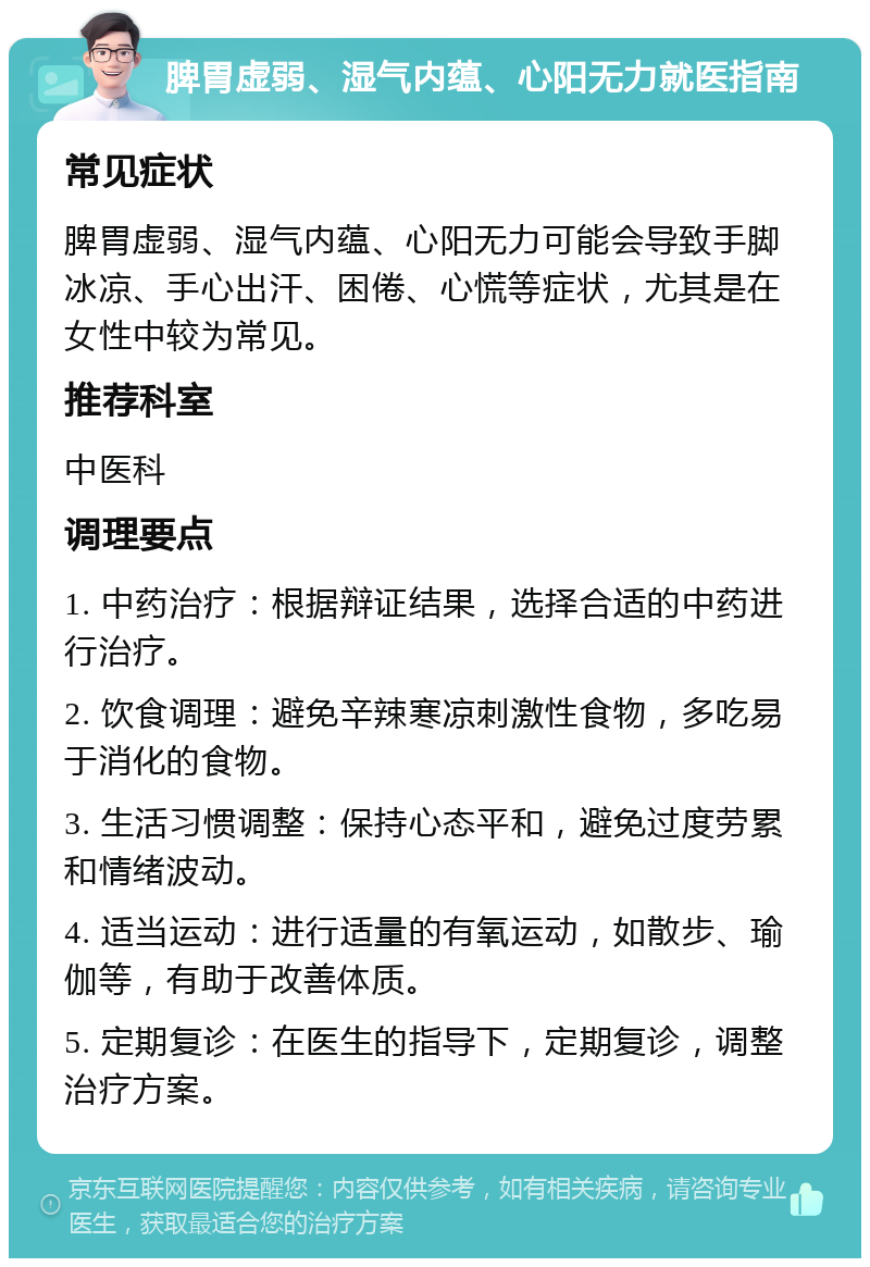 脾胃虚弱、湿气内蕴、心阳无力就医指南 常见症状 脾胃虚弱、湿气内蕴、心阳无力可能会导致手脚冰凉、手心出汗、困倦、心慌等症状，尤其是在女性中较为常见。 推荐科室 中医科 调理要点 1. 中药治疗：根据辩证结果，选择合适的中药进行治疗。 2. 饮食调理：避免辛辣寒凉刺激性食物，多吃易于消化的食物。 3. 生活习惯调整：保持心态平和，避免过度劳累和情绪波动。 4. 适当运动：进行适量的有氧运动，如散步、瑜伽等，有助于改善体质。 5. 定期复诊：在医生的指导下，定期复诊，调整治疗方案。