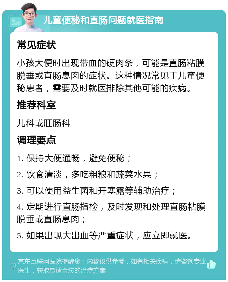 儿童便秘和直肠问题就医指南 常见症状 小孩大便时出现带血的硬肉条，可能是直肠粘膜脱垂或直肠息肉的症状。这种情况常见于儿童便秘患者，需要及时就医排除其他可能的疾病。 推荐科室 儿科或肛肠科 调理要点 1. 保持大便通畅，避免便秘； 2. 饮食清淡，多吃粗粮和蔬菜水果； 3. 可以使用益生菌和开塞露等辅助治疗； 4. 定期进行直肠指检，及时发现和处理直肠粘膜脱垂或直肠息肉； 5. 如果出现大出血等严重症状，应立即就医。