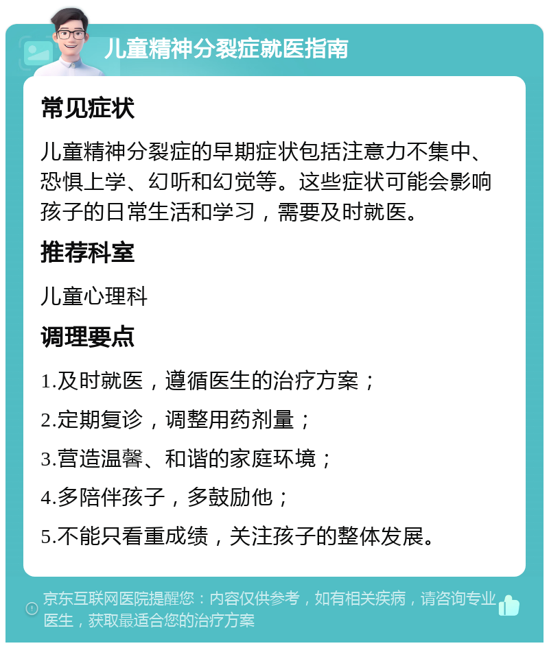 儿童精神分裂症就医指南 常见症状 儿童精神分裂症的早期症状包括注意力不集中、恐惧上学、幻听和幻觉等。这些症状可能会影响孩子的日常生活和学习，需要及时就医。 推荐科室 儿童心理科 调理要点 1.及时就医，遵循医生的治疗方案； 2.定期复诊，调整用药剂量； 3.营造温馨、和谐的家庭环境； 4.多陪伴孩子，多鼓励他； 5.不能只看重成绩，关注孩子的整体发展。