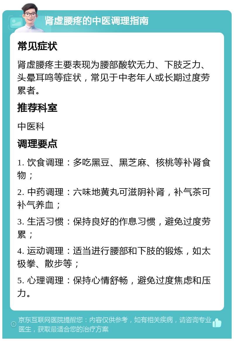 肾虚腰疼的中医调理指南 常见症状 肾虚腰疼主要表现为腰部酸软无力、下肢乏力、头晕耳鸣等症状，常见于中老年人或长期过度劳累者。 推荐科室 中医科 调理要点 1. 饮食调理：多吃黑豆、黑芝麻、核桃等补肾食物； 2. 中药调理：六味地黄丸可滋阴补肾，补气茶可补气养血； 3. 生活习惯：保持良好的作息习惯，避免过度劳累； 4. 运动调理：适当进行腰部和下肢的锻炼，如太极拳、散步等； 5. 心理调理：保持心情舒畅，避免过度焦虑和压力。