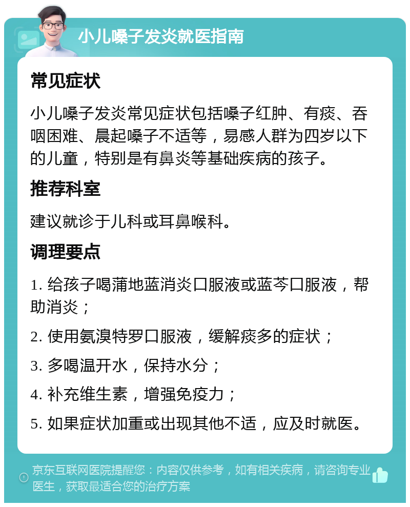 小儿嗓子发炎就医指南 常见症状 小儿嗓子发炎常见症状包括嗓子红肿、有痰、吞咽困难、晨起嗓子不适等，易感人群为四岁以下的儿童，特别是有鼻炎等基础疾病的孩子。 推荐科室 建议就诊于儿科或耳鼻喉科。 调理要点 1. 给孩子喝蒲地蓝消炎口服液或蓝芩口服液，帮助消炎； 2. 使用氨溴特罗口服液，缓解痰多的症状； 3. 多喝温开水，保持水分； 4. 补充维生素，增强免疫力； 5. 如果症状加重或出现其他不适，应及时就医。