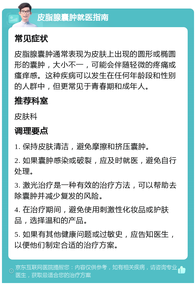 皮脂腺囊肿就医指南 常见症状 皮脂腺囊肿通常表现为皮肤上出现的圆形或椭圆形的囊肿，大小不一，可能会伴随轻微的疼痛或瘙痒感。这种疾病可以发生在任何年龄段和性别的人群中，但更常见于青春期和成年人。 推荐科室 皮肤科 调理要点 1. 保持皮肤清洁，避免摩擦和挤压囊肿。 2. 如果囊肿感染或破裂，应及时就医，避免自行处理。 3. 激光治疗是一种有效的治疗方法，可以帮助去除囊肿并减少复发的风险。 4. 在治疗期间，避免使用刺激性化妆品或护肤品，选择温和的产品。 5. 如果有其他健康问题或过敏史，应告知医生，以便他们制定合适的治疗方案。