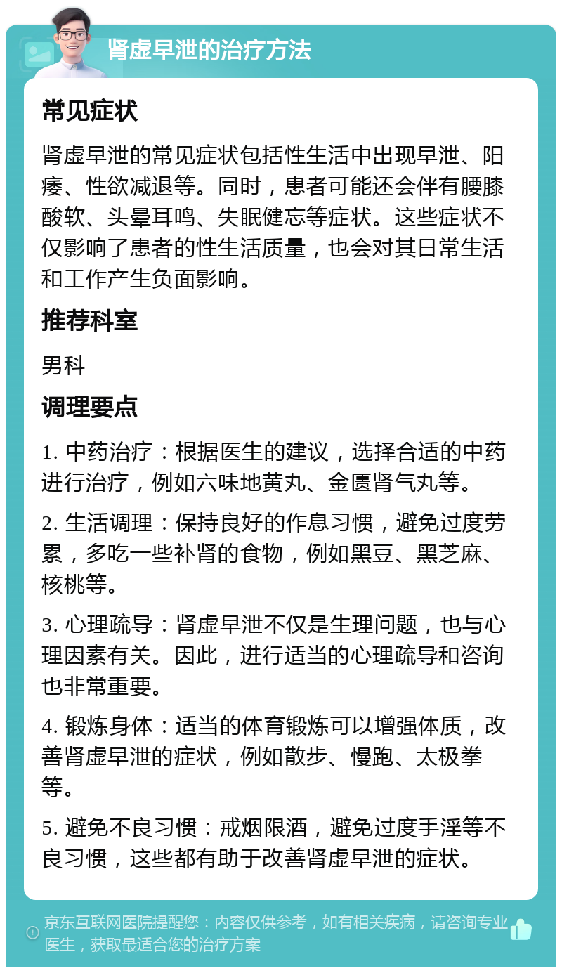 肾虚早泄的治疗方法 常见症状 肾虚早泄的常见症状包括性生活中出现早泄、阳痿、性欲减退等。同时，患者可能还会伴有腰膝酸软、头晕耳鸣、失眠健忘等症状。这些症状不仅影响了患者的性生活质量，也会对其日常生活和工作产生负面影响。 推荐科室 男科 调理要点 1. 中药治疗：根据医生的建议，选择合适的中药进行治疗，例如六味地黄丸、金匮肾气丸等。 2. 生活调理：保持良好的作息习惯，避免过度劳累，多吃一些补肾的食物，例如黑豆、黑芝麻、核桃等。 3. 心理疏导：肾虚早泄不仅是生理问题，也与心理因素有关。因此，进行适当的心理疏导和咨询也非常重要。 4. 锻炼身体：适当的体育锻炼可以增强体质，改善肾虚早泄的症状，例如散步、慢跑、太极拳等。 5. 避免不良习惯：戒烟限酒，避免过度手淫等不良习惯，这些都有助于改善肾虚早泄的症状。