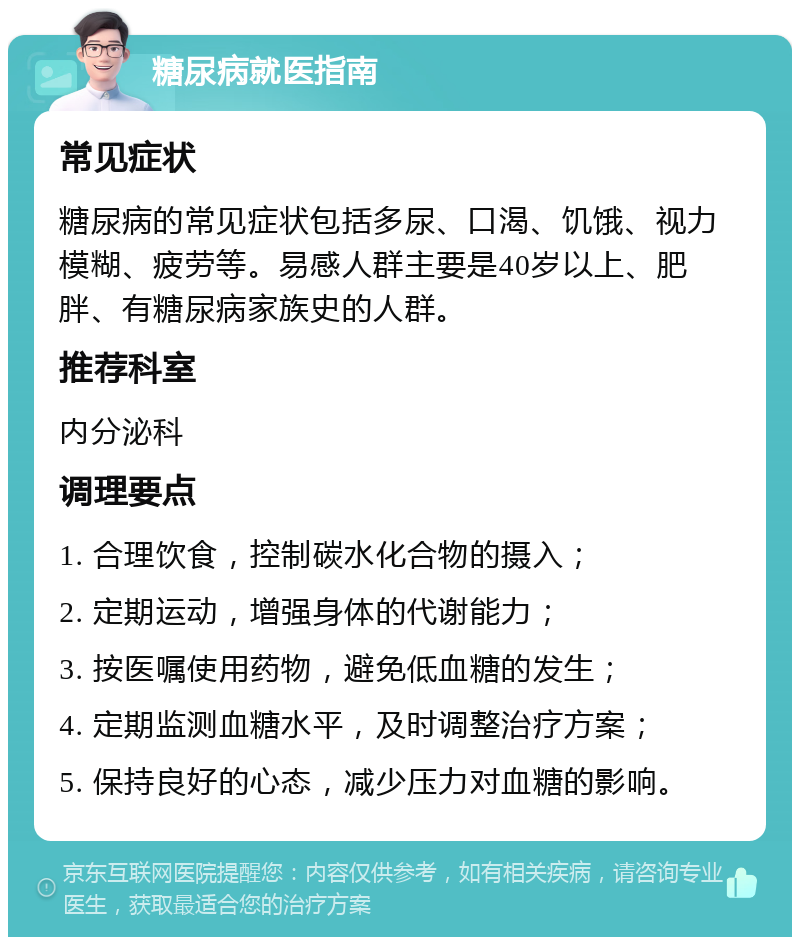 糖尿病就医指南 常见症状 糖尿病的常见症状包括多尿、口渴、饥饿、视力模糊、疲劳等。易感人群主要是40岁以上、肥胖、有糖尿病家族史的人群。 推荐科室 内分泌科 调理要点 1. 合理饮食，控制碳水化合物的摄入； 2. 定期运动，增强身体的代谢能力； 3. 按医嘱使用药物，避免低血糖的发生； 4. 定期监测血糖水平，及时调整治疗方案； 5. 保持良好的心态，减少压力对血糖的影响。