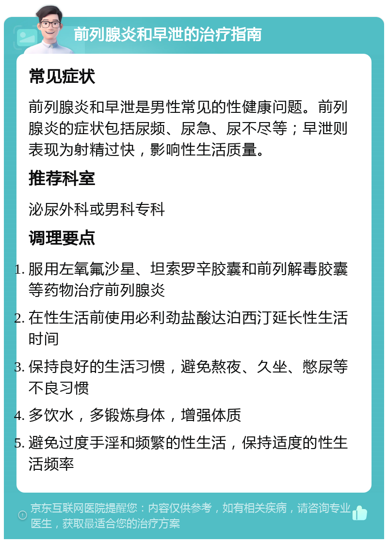 前列腺炎和早泄的治疗指南 常见症状 前列腺炎和早泄是男性常见的性健康问题。前列腺炎的症状包括尿频、尿急、尿不尽等；早泄则表现为射精过快，影响性生活质量。 推荐科室 泌尿外科或男科专科 调理要点 服用左氧氟沙星、坦索罗辛胶囊和前列解毒胶囊等药物治疗前列腺炎 在性生活前使用必利劲盐酸达泊西汀延长性生活时间 保持良好的生活习惯，避免熬夜、久坐、憋尿等不良习惯 多饮水，多锻炼身体，增强体质 避免过度手淫和频繁的性生活，保持适度的性生活频率