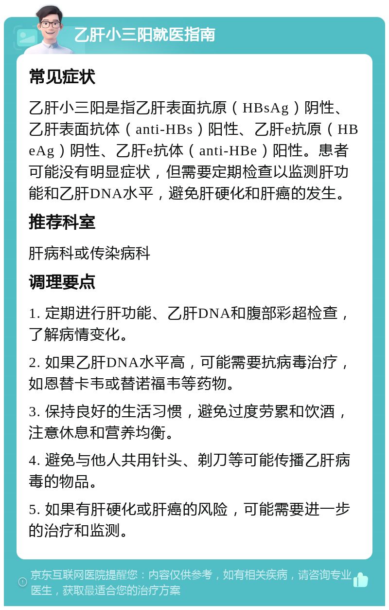 乙肝小三阳就医指南 常见症状 乙肝小三阳是指乙肝表面抗原（HBsAg）阴性、乙肝表面抗体（anti-HBs）阳性、乙肝e抗原（HBeAg）阴性、乙肝e抗体（anti-HBe）阳性。患者可能没有明显症状，但需要定期检查以监测肝功能和乙肝DNA水平，避免肝硬化和肝癌的发生。 推荐科室 肝病科或传染病科 调理要点 1. 定期进行肝功能、乙肝DNA和腹部彩超检查，了解病情变化。 2. 如果乙肝DNA水平高，可能需要抗病毒治疗，如恩替卡韦或替诺福韦等药物。 3. 保持良好的生活习惯，避免过度劳累和饮酒，注意休息和营养均衡。 4. 避免与他人共用针头、剃刀等可能传播乙肝病毒的物品。 5. 如果有肝硬化或肝癌的风险，可能需要进一步的治疗和监测。