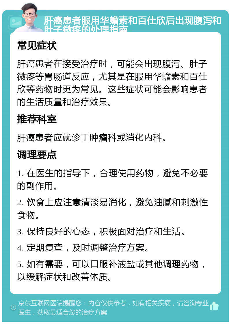 肝癌患者服用华蟾素和百仕欣后出现腹泻和肚子微疼的处理指南 常见症状 肝癌患者在接受治疗时，可能会出现腹泻、肚子微疼等胃肠道反应，尤其是在服用华蟾素和百仕欣等药物时更为常见。这些症状可能会影响患者的生活质量和治疗效果。 推荐科室 肝癌患者应就诊于肿瘤科或消化内科。 调理要点 1. 在医生的指导下，合理使用药物，避免不必要的副作用。 2. 饮食上应注意清淡易消化，避免油腻和刺激性食物。 3. 保持良好的心态，积极面对治疗和生活。 4. 定期复查，及时调整治疗方案。 5. 如有需要，可以口服补液盐或其他调理药物，以缓解症状和改善体质。