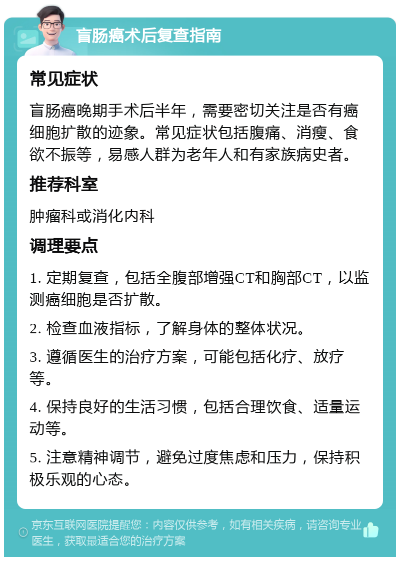 盲肠癌术后复查指南 常见症状 盲肠癌晚期手术后半年，需要密切关注是否有癌细胞扩散的迹象。常见症状包括腹痛、消瘦、食欲不振等，易感人群为老年人和有家族病史者。 推荐科室 肿瘤科或消化内科 调理要点 1. 定期复查，包括全腹部增强CT和胸部CT，以监测癌细胞是否扩散。 2. 检查血液指标，了解身体的整体状况。 3. 遵循医生的治疗方案，可能包括化疗、放疗等。 4. 保持良好的生活习惯，包括合理饮食、适量运动等。 5. 注意精神调节，避免过度焦虑和压力，保持积极乐观的心态。