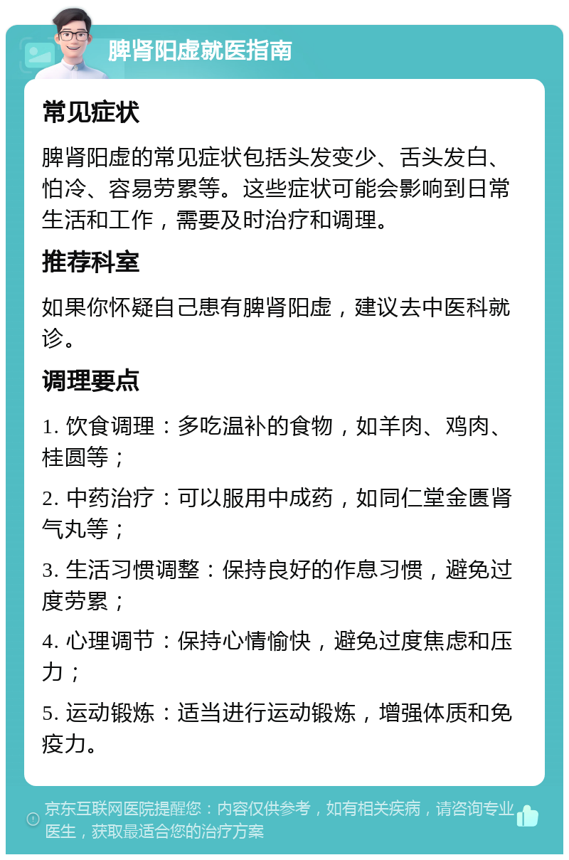 脾肾阳虚就医指南 常见症状 脾肾阳虚的常见症状包括头发变少、舌头发白、怕冷、容易劳累等。这些症状可能会影响到日常生活和工作，需要及时治疗和调理。 推荐科室 如果你怀疑自己患有脾肾阳虚，建议去中医科就诊。 调理要点 1. 饮食调理：多吃温补的食物，如羊肉、鸡肉、桂圆等； 2. 中药治疗：可以服用中成药，如同仁堂金匮肾气丸等； 3. 生活习惯调整：保持良好的作息习惯，避免过度劳累； 4. 心理调节：保持心情愉快，避免过度焦虑和压力； 5. 运动锻炼：适当进行运动锻炼，增强体质和免疫力。