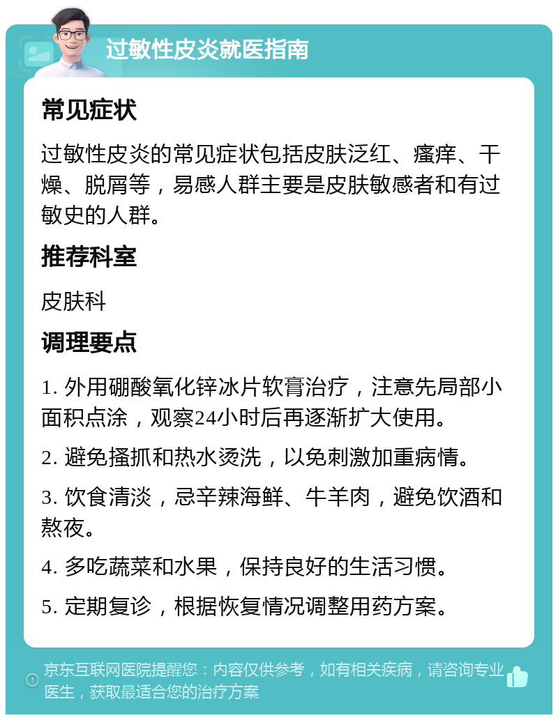 过敏性皮炎就医指南 常见症状 过敏性皮炎的常见症状包括皮肤泛红、瘙痒、干燥、脱屑等，易感人群主要是皮肤敏感者和有过敏史的人群。 推荐科室 皮肤科 调理要点 1. 外用硼酸氧化锌冰片软膏治疗，注意先局部小面积点涂，观察24小时后再逐渐扩大使用。 2. 避免搔抓和热水烫洗，以免刺激加重病情。 3. 饮食清淡，忌辛辣海鲜、牛羊肉，避免饮酒和熬夜。 4. 多吃蔬菜和水果，保持良好的生活习惯。 5. 定期复诊，根据恢复情况调整用药方案。