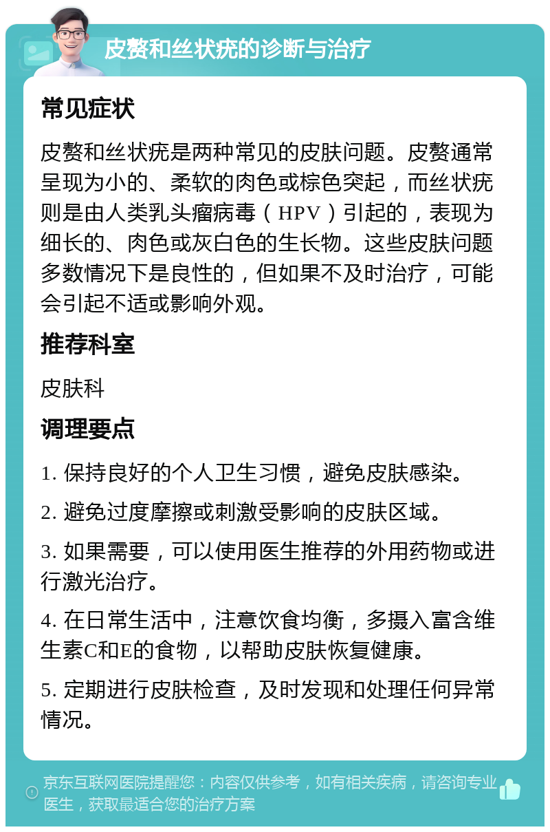 皮赘和丝状疣的诊断与治疗 常见症状 皮赘和丝状疣是两种常见的皮肤问题。皮赘通常呈现为小的、柔软的肉色或棕色突起，而丝状疣则是由人类乳头瘤病毒（HPV）引起的，表现为细长的、肉色或灰白色的生长物。这些皮肤问题多数情况下是良性的，但如果不及时治疗，可能会引起不适或影响外观。 推荐科室 皮肤科 调理要点 1. 保持良好的个人卫生习惯，避免皮肤感染。 2. 避免过度摩擦或刺激受影响的皮肤区域。 3. 如果需要，可以使用医生推荐的外用药物或进行激光治疗。 4. 在日常生活中，注意饮食均衡，多摄入富含维生素C和E的食物，以帮助皮肤恢复健康。 5. 定期进行皮肤检查，及时发现和处理任何异常情况。