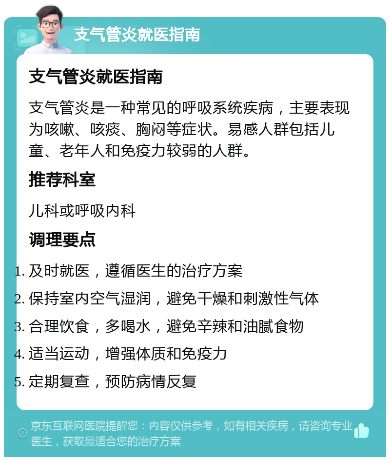 支气管炎就医指南 支气管炎就医指南 支气管炎是一种常见的呼吸系统疾病，主要表现为咳嗽、咳痰、胸闷等症状。易感人群包括儿童、老年人和免疫力较弱的人群。 推荐科室 儿科或呼吸内科 调理要点 及时就医，遵循医生的治疗方案 保持室内空气湿润，避免干燥和刺激性气体 合理饮食，多喝水，避免辛辣和油腻食物 适当运动，增强体质和免疫力 定期复查，预防病情反复