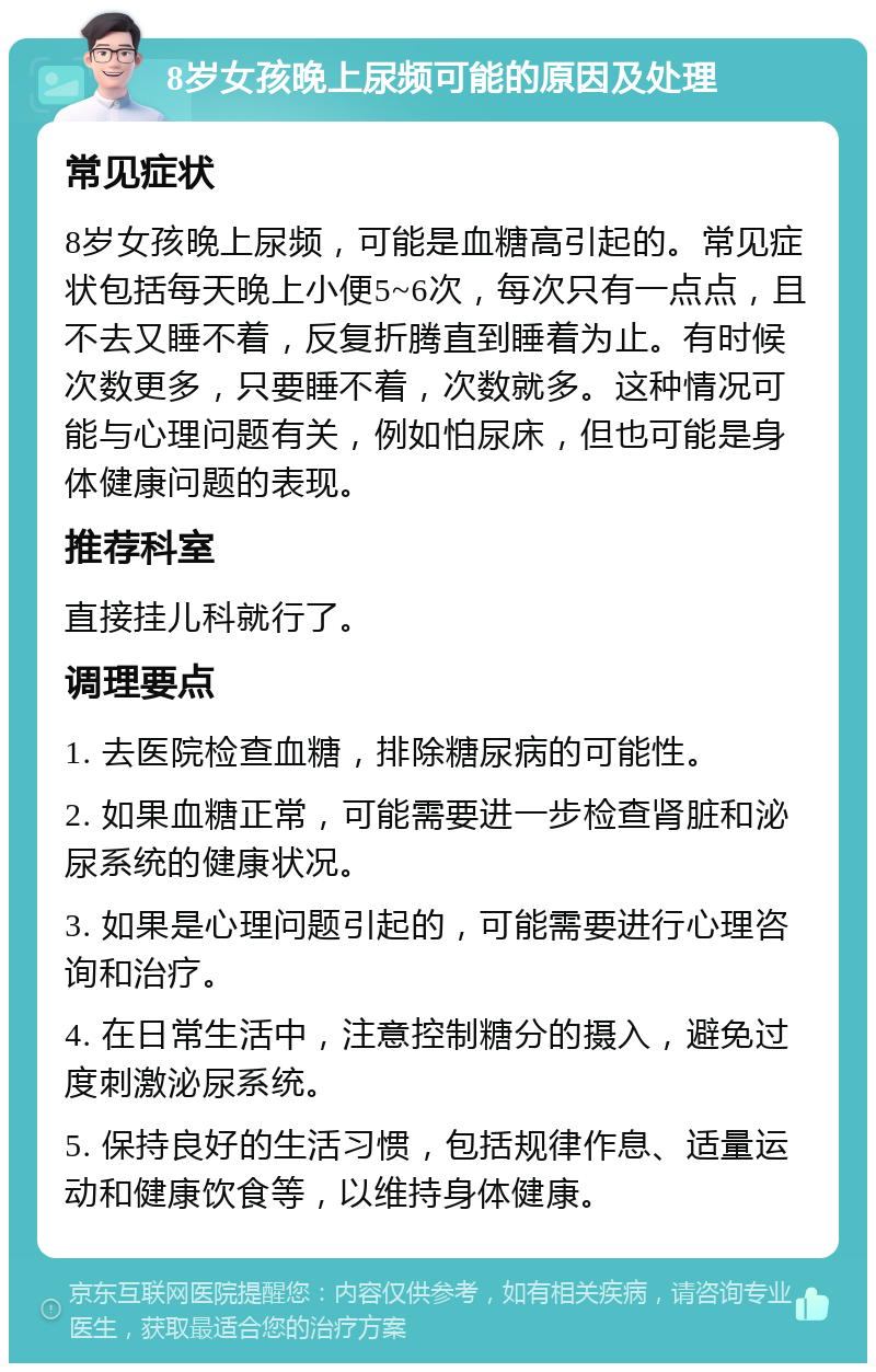 8岁女孩晚上尿频可能的原因及处理 常见症状 8岁女孩晚上尿频，可能是血糖高引起的。常见症状包括每天晚上小便5~6次，每次只有一点点，且不去又睡不着，反复折腾直到睡着为止。有时候次数更多，只要睡不着，次数就多。这种情况可能与心理问题有关，例如怕尿床，但也可能是身体健康问题的表现。 推荐科室 直接挂儿科就行了。 调理要点 1. 去医院检查血糖，排除糖尿病的可能性。 2. 如果血糖正常，可能需要进一步检查肾脏和泌尿系统的健康状况。 3. 如果是心理问题引起的，可能需要进行心理咨询和治疗。 4. 在日常生活中，注意控制糖分的摄入，避免过度刺激泌尿系统。 5. 保持良好的生活习惯，包括规律作息、适量运动和健康饮食等，以维持身体健康。