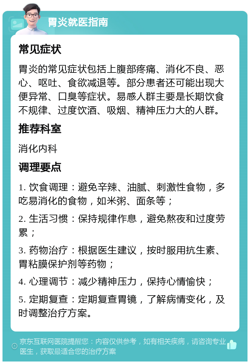 胃炎就医指南 常见症状 胃炎的常见症状包括上腹部疼痛、消化不良、恶心、呕吐、食欲减退等。部分患者还可能出现大便异常、口臭等症状。易感人群主要是长期饮食不规律、过度饮酒、吸烟、精神压力大的人群。 推荐科室 消化内科 调理要点 1. 饮食调理：避免辛辣、油腻、刺激性食物，多吃易消化的食物，如米粥、面条等； 2. 生活习惯：保持规律作息，避免熬夜和过度劳累； 3. 药物治疗：根据医生建议，按时服用抗生素、胃粘膜保护剂等药物； 4. 心理调节：减少精神压力，保持心情愉快； 5. 定期复查：定期复查胃镜，了解病情变化，及时调整治疗方案。