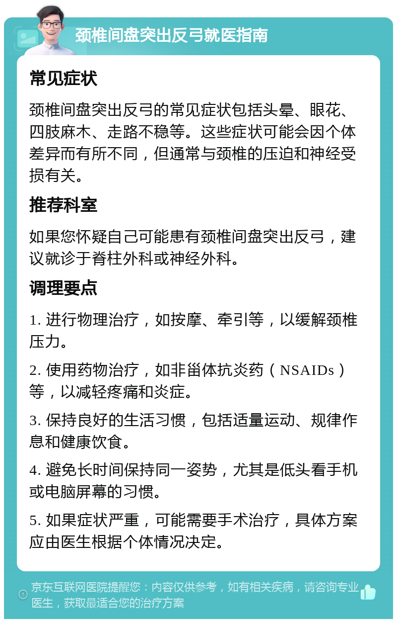 颈椎间盘突出反弓就医指南 常见症状 颈椎间盘突出反弓的常见症状包括头晕、眼花、四肢麻木、走路不稳等。这些症状可能会因个体差异而有所不同，但通常与颈椎的压迫和神经受损有关。 推荐科室 如果您怀疑自己可能患有颈椎间盘突出反弓，建议就诊于脊柱外科或神经外科。 调理要点 1. 进行物理治疗，如按摩、牵引等，以缓解颈椎压力。 2. 使用药物治疗，如非甾体抗炎药（NSAIDs）等，以减轻疼痛和炎症。 3. 保持良好的生活习惯，包括适量运动、规律作息和健康饮食。 4. 避免长时间保持同一姿势，尤其是低头看手机或电脑屏幕的习惯。 5. 如果症状严重，可能需要手术治疗，具体方案应由医生根据个体情况决定。