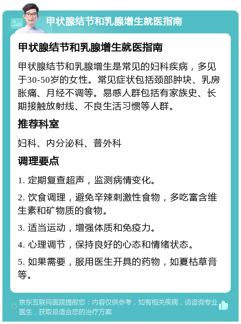 甲状腺结节和乳腺增生就医指南 甲状腺结节和乳腺增生就医指南 甲状腺结节和乳腺增生是常见的妇科疾病，多见于30-50岁的女性。常见症状包括颈部肿块、乳房胀痛、月经不调等。易感人群包括有家族史、长期接触放射线、不良生活习惯等人群。 推荐科室 妇科、内分泌科、普外科 调理要点 1. 定期复查超声，监测病情变化。 2. 饮食调理，避免辛辣刺激性食物，多吃富含维生素和矿物质的食物。 3. 适当运动，增强体质和免疫力。 4. 心理调节，保持良好的心态和情绪状态。 5. 如果需要，服用医生开具的药物，如夏枯草膏等。