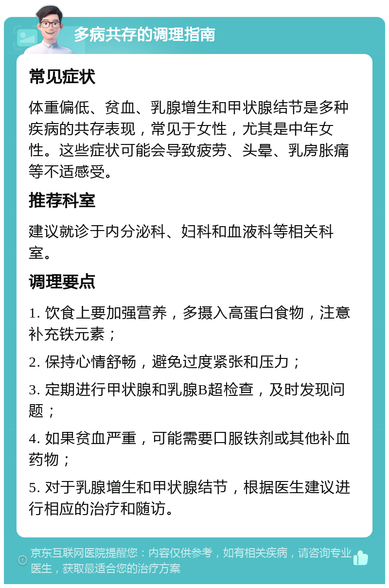 多病共存的调理指南 常见症状 体重偏低、贫血、乳腺增生和甲状腺结节是多种疾病的共存表现，常见于女性，尤其是中年女性。这些症状可能会导致疲劳、头晕、乳房胀痛等不适感受。 推荐科室 建议就诊于内分泌科、妇科和血液科等相关科室。 调理要点 1. 饮食上要加强营养，多摄入高蛋白食物，注意补充铁元素； 2. 保持心情舒畅，避免过度紧张和压力； 3. 定期进行甲状腺和乳腺B超检查，及时发现问题； 4. 如果贫血严重，可能需要口服铁剂或其他补血药物； 5. 对于乳腺增生和甲状腺结节，根据医生建议进行相应的治疗和随访。