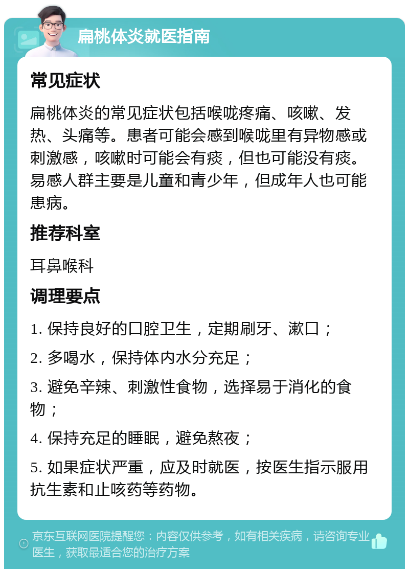 扁桃体炎就医指南 常见症状 扁桃体炎的常见症状包括喉咙疼痛、咳嗽、发热、头痛等。患者可能会感到喉咙里有异物感或刺激感，咳嗽时可能会有痰，但也可能没有痰。易感人群主要是儿童和青少年，但成年人也可能患病。 推荐科室 耳鼻喉科 调理要点 1. 保持良好的口腔卫生，定期刷牙、漱口； 2. 多喝水，保持体内水分充足； 3. 避免辛辣、刺激性食物，选择易于消化的食物； 4. 保持充足的睡眠，避免熬夜； 5. 如果症状严重，应及时就医，按医生指示服用抗生素和止咳药等药物。