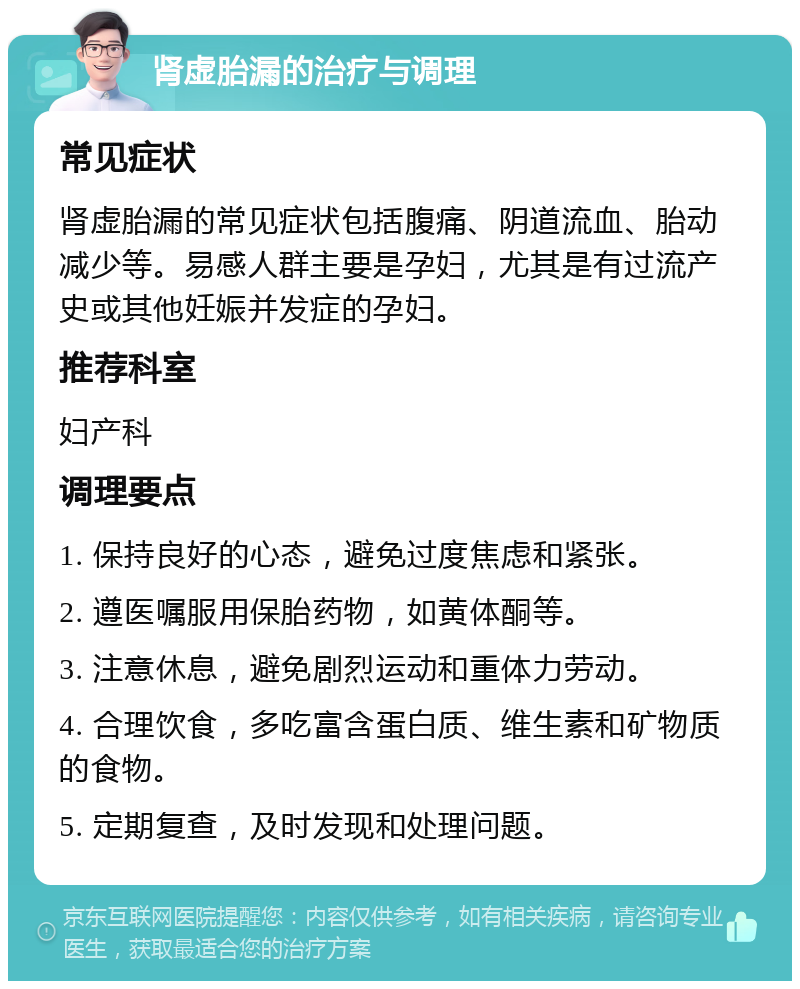 肾虚胎漏的治疗与调理 常见症状 肾虚胎漏的常见症状包括腹痛、阴道流血、胎动减少等。易感人群主要是孕妇，尤其是有过流产史或其他妊娠并发症的孕妇。 推荐科室 妇产科 调理要点 1. 保持良好的心态，避免过度焦虑和紧张。 2. 遵医嘱服用保胎药物，如黄体酮等。 3. 注意休息，避免剧烈运动和重体力劳动。 4. 合理饮食，多吃富含蛋白质、维生素和矿物质的食物。 5. 定期复查，及时发现和处理问题。