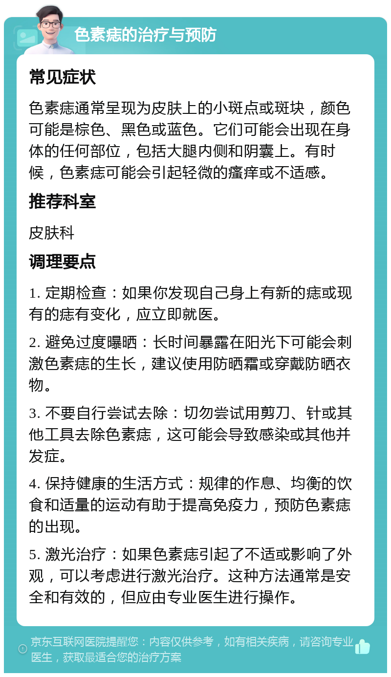 色素痣的治疗与预防 常见症状 色素痣通常呈现为皮肤上的小斑点或斑块，颜色可能是棕色、黑色或蓝色。它们可能会出现在身体的任何部位，包括大腿内侧和阴囊上。有时候，色素痣可能会引起轻微的瘙痒或不适感。 推荐科室 皮肤科 调理要点 1. 定期检查：如果你发现自己身上有新的痣或现有的痣有变化，应立即就医。 2. 避免过度曝晒：长时间暴露在阳光下可能会刺激色素痣的生长，建议使用防晒霜或穿戴防晒衣物。 3. 不要自行尝试去除：切勿尝试用剪刀、针或其他工具去除色素痣，这可能会导致感染或其他并发症。 4. 保持健康的生活方式：规律的作息、均衡的饮食和适量的运动有助于提高免疫力，预防色素痣的出现。 5. 激光治疗：如果色素痣引起了不适或影响了外观，可以考虑进行激光治疗。这种方法通常是安全和有效的，但应由专业医生进行操作。